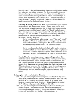 therefore repent. The relativist approach to discouragement is that you need to 
love and accept yourself and loosen up. The Gospel approach is to expose 
that one is trusting in something besides Jesus Christ too much. The person 
doesn’t believe in what Jesus says he is for us. He/she has something in his 
life that is too important to him—a pseudo Savior. Therefore, one needs to 
repent for unbelief. In short, the moralist tends to look at behavior and the 
relativist emotions but the Gospel goes to the heart. 
Suffering: Moralists feel God owes them. If you contribute to your salvation 
(even in a small way) then you feel there is a limit to what God can ask of 
you. You are like a tax payer who has paid his dues. But if you are saved by 
grace alone, there is nothing he can’t ask of you. Thus, if you believe you 
play a role in your salvation then you won’t be able to handle suffering. God 
owes you. God is at your debt. So the moralist will either say “I hate Thee” 
or he may feel he has deserved the suffering because of his lack of 
performance and says “I hate me.” 
On the other hand, for the relativist, there is no “I hate me.” It’s all “I 
hate Thee.” We are all good and God owes us a good life. The cross 
shows us that we have a suffering God. On the one hand we see him 
suffering without complaint for us. This eliminates self pity. 
On the other hand, when the Gospel is believed, it teaches us that we 
aren’t “punished” for our sin. The “I hate Thee” is taken away because 
we deserve what Jesus experienced “for us” but the “I hate me” is also 
taken away because God demonstrates his value for us in dying for us. 
Family: Moralism can make you a slave to parental expectations. The 
family can become everything. You end up putting your hopes in the family. 
Or you feel your children have to live up to your expectations so that they 
won’t make you look bad or so that you can reach your untapped dreams 
through them. Relativism sees no need for keeping family covenant at all 
if they don’t meet my needs. But the Gospel frees us from making parental 
approval or individual autonomy the thing I have to have. If God is my 
ultimate Father, that frees me from being too dependent or hostile to my 
parents. 
Critiquing the Motivation behind the Behavior 
209. The goal in reaching the moralist/religionist is to show them they aren’t 
living up to God’s standard, nor can they. We naturally think that if you want 
people to do the right thing, you tell them what to do w/ passion. This 
however, avoids both the law & the gospel. ‘If we really come to grips w/ 
God’s righteous will, we are undone” (Horton, CC, 123). 
210. The goal in reaching the relativist/irreligious is to show them they are 
actually religious. They are self justifiers in that they are looking to 
something to justify their existence. They have relationships in their lives: 
e.g. work, lover, hobbies, etc., that have to be characterized as 
 