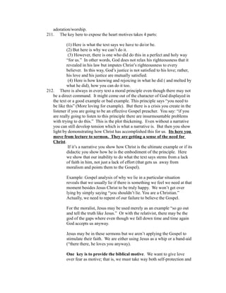 adoration/worship. 
211. The key here to expose the heart motives takes 4 parts: 
(1) Here is what the text says we have to do/or be. 
(2) But here is why we can’t do it. 
(3) However, there is one who did do this in a perfect and holy way 
“for us.” In other words, God does not relax his righteousness that it 
revealed in his law but imputes Christ’s righteousness to every 
believer. In this way, God’s justice is not satisfied to his love; rather, 
his love and his justice are mutually satisfied. 
(4) Here is how knowing and rejoicing in what he did ( and melted by 
what he did), how you can do it too. 
212. There is always in every text a moral principle even though there may not 
be a direct command. It might come out of the character of God displayed in 
the text or a good example or bad example. This principle says “you need to 
be like this” (More loving for example). But there is a crisis you create in the 
listener if you are going to be an effective Gospel preacher. You say: “if you 
are really going to listen to this principle there are insurmountable problems 
with trying to do this.” This is the plot thickening. Even without a narrative 
you can still develop tension which is what a narrative is. But then you show 
light by demonstrating how Christ has accomplished this for us. Its here you 
move from lecture to sermon. They are getting a sense of the need for 
Christ. 
If it’s a narrative you show how Christ is the ultimate example or if its 
didactic you show how he is the embodiment of the principle. Here 
we show that our inability to do what the text says stems from a lack 
of faith in him, not just a lack of effort (that gets us away from 
moralism and points them to the Gospel). 
Example: Gospel analysis of why we lie in a particular situation 
reveals that we usually lie if there is something we feel we need at that 
moment besides Jesus Christ to be truly happy. We won’t get over 
lying by simply saying “you shouldn’t lie. You are a Christian.” 
Actually, we need to repent of our failure to believe the Gospel. 
For the moralist, Jesus may be used merely as an example “so go out 
and tell the truth like Jesus.” Or with the relativist, there may be the 
god of the gaps where even though we fall down time and time again 
God accepts us anyway. 
Jesus may be in these sermons but we aren’t applying the Gospel to 
stimulate their faith. We are either using Jesus as a whip or a band-aid 
(“there there, he loves you anyway). 
One key is to provide the biblical motive. We want to give love 
over fear as motive; that is, we must take way both self-protection and 
 