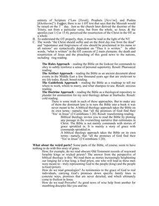 entirety of Scripture (“Law [Torah], Prophets [Nevi’im], and Psalms 
[Khethuvim]”). Further, rd 
there is no 1 OT text that says that the Messiah would 
be raised on the 3 
day. Just as the church later derived the doctrine of the 
Trinity, not from a particular verse, but from the whole, so Jesus, & the 
apostles (see 1 Cor 15:4), perceived the resurrection of the Christ in the OT as 
a whole. 
B. To understand the OT properly, then, it must be read in the light of the NT 
C. The words “the Christ should suffer and on the third day rise from the dead” 
and “repentance and forgiveness of sins should be proclaimed in his name to 
all nations” are syntactically dependent on “Thus it is written.” In other 
words, “what is written” in the OT consists of 2 main elements: the death and 
resurrection of Jesus and the preaching of this good news to the nations, 
including ring reading. 
The Rules Approach – reading the Bible on the lookout for commands to 
obey to subtly reinforce a sense of personal superiority. Result: Pharisaical 
reading. 
The Artifact Approach – reading the Bible as an ancient document about 
events in the Middle East a few thousand years ago that are irrelevant to 
my life today. Result: bored reading. 
The Guidebook Approach – reading the Bible as a roadmap to tell me 
where to work, whom to marry, and what shampoo to use. Result: anxious 
reading. 
The Doctrine Approach – reading the Bible as a theological repository to 
plunder for ammunition for my next theology debate at Starbucks. Result: 
cold reading. 
There is some truth in each of these approaches. But to make any 
of them the dominant lens is to turn the Bible into a book it was 
never meant to be. A biblical theology approach takes the Bible on 
its own terms—namely, that “all the promises of God find their 
‘Yes’ in Jesus” (2 Corinthians 1:20). Result: transforming reading. 
Biblical theology invites you to read the Bible by plotting 
any passage in the overarching narrative that culminates in 
Christ. The Bible is not mainly commands with stories of 
grace sprinkled in. It is mainly a story of grace with 
commands sprinkled in. 
A biblical theology approach takes the Bible on its own 
terms—namely, that “all the promises of God find their 
‘Yes' in Jesus” (2 Corinthians 1:20). 
What about the weird parts? Some parts of the Bible, of course, seem to have 
nothing to do with this story of grace. 
How, for example, do we read obscure Old Testament records of wayward 
Israelite kings or wicked priests? The answer from the perspective of 
biblical theology is this: We read them as stories increasingly heightening 
our longing for a true king, a final priest, one who will lead as these men 
were meant to—truly representing God to the people (king) and the people 
to God (priest). 
How do we read genealogies? As testimonies to the grace of God to real 
individuals, carrying God’s promises down specific family lines in 
concrete ways, promises that are never derailed, and which ultimately 
come to fruition in Jesus. 
How do we read Proverbs? As good news of wise help from another for 
stumbling disciples like you and me. 
 