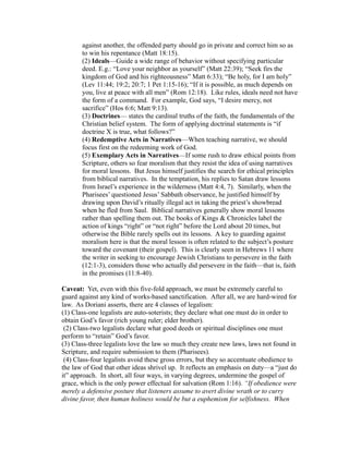against another, the offended party should go in private and correct him so as 
to win his repentance (Matt 18:15). 
(2) Ideals—Guide a wide range of behavior without specifying particular 
deed. E.g.: “Love your neighbor as yourself” (Matt 22:39); “Seek firs the 
kingdom of God and his righteousness” Matt 6:33); “Be holy, for I am holy” 
(Lev 11:44; 19:2; 20:7; 1 Pet 1:15-16); “If it is possible, as much depends on 
you, live at peace with all men” (Rom 12:18). Like rules, ideals need not have 
the form of a command. For example, God says, “I desire mercy, not 
sacrifice” (Hos 6:6; Matt 9:13). 
(3) Doctrines— states the cardinal truths of the faith, the fundamentals of the 
Christian belief system. The form of applying doctrinal statements is “if 
doctrine X is true, what follows?” 
(4) Redemptive Acts in Narratives—When teaching narrative, we should 
focus first on the redeeming work of God. 
(5) Exemplary Acts in Narratives—If some rush to draw ethical points from 
Scripture, others so fear moralism that they resist the idea of using narratives 
for moral lessons. But Jesus himself justifies the search for ethical principles 
from biblical narratives. In the temptation, his replies to Satan draw lessons 
from Israel’s experience in the wilderness (Matt 4:4, 7). Similarly, when the 
Pharisees’ questioned Jesus’ Sabbath observance, he justified himself by 
drawing upon David’s ritually illegal act in taking the priest’s showbread 
when he fled from Saul. Biblical narratives generally show moral lessons 
rather than spelling them out. The books of Kings & Chronicles label the 
action of kings “right” or “not right” before the Lord about 20 times, but 
otherwise the Bible rarely spells out its lessons. A key to guarding against 
moralism here is that the moral lesson is often related to the subject’s posture 
toward the covenant (their gospel). This is clearly seen in Hebrews 11 where 
the writer in seeking to encourage Jewish Christians to persevere in the faith 
(12:1-3), considers those who actually did persevere in the faith—that is, faith 
in the promises (11:8-40). 
Caveat: Yet, even with this five-fold approach, we must be extremely careful to 
guard against any kind of works-based sanctification. After all, we are hard-wired for 
law. As Doriani asserts, there are 4 classes of legalism: 
(1) Class-one legalists are auto-soterists; they declare what one must do in order to 
obtain God’s favor (rich young ruler; elder brother). 
(2) Class-two legalists declare what good deeds or spiritual disciplines one must 
perform to “retain” God’s favor. 
(3) Class-three legalists love the law so much they create new laws, laws not found in 
Scripture, and require submission to them (Pharisees). 
(4) Class-four legalists avoid these gross errors, but they so accentuate obedience to 
the law of God that other ideas shrivel up. It reflects an emphasis on duty—a “just do 
it” approach. In short, all four ways, in varying degrees, undermine the gospel of 
grace, which is the only power effectual for salvation (Rom 1:16). “If obedience were 
merely a defensive posture that listeners assume to avert divine wrath or to curry 
divine favor, then human holiness would be but a euphemism for selfishness. When 
 