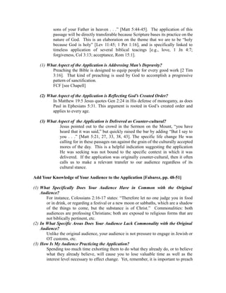 sons of your Father in heaven . . .” [Matt 5:44-45]. The application of this 
passage will be directly transferable because Scripture bases its practice on the 
nature of God. This is an elaboration on the theme that we are to be “holy 
because God is holy” [Lev 11:45; 1 Pet 1:16], and is specifically linked to 
timeless application of several biblical teacings [e.g., love, 1 Jn 4:7; 
forgiveness, Col 3:13; acceptance, Rom 15:1]. 
(1) What Aspect of the Application is Addressing Man’s Depravity? 
Preaching the Bible is designed to equip people for every good work [2 Tim 
3:16]. That kind of preaching is used by God to accomplish a progressive 
pattern of sanctification. 
FCF [see Chapell] 
(2) What Aspect of the Application is Reflecting God’s Created Order? 
In Matthew 19:5 Jesus quotes Gen 2:24 in His defense of monogamy, as does 
Paul in Ephesians 5:31. This argument is rooted in God’s created order and 
applies to every age. 
(3) What Aspect of the Application is Delivered as Counter-cultural? 
Jesus pointed out to the crowd in the Sermon on the Mount, “you have 
heard that it was said,” but quickly raised the bar by adding “But I say to 
you . . .” [Matt 5:21, 27, 33, 38, 43]. The specific life change He was 
calling for in these passages ran against the grain of the culturally accepted 
mores of the day. This is a helpful indication suggesting the application 
He was seeking was not bound to the specific context in which it was 
delivered. If the application was originally counter-cultural, then it often 
calls us to make a relevant transfer to our audience regardless of its 
cultural stance. 
Add Your Knowledge of Your Audience to the Application [Fabarez, pp. 48-51] 
(1) What Specifically Does Your Audience Have in Common with the Original 
Audience? 
For instance, Colossians 2:16-17 states: “Therefore let no one judge you in food 
or in drink, or regarding a festival or a new moon or sabbaths, which are a shadow 
of the things to come, but the substance is of Christ.” Commonalities: both 
audiences are professing Christians; both are exposed to religious forms that are 
not biblically pertinent, etc. 
(2) In What Specific Areas Does Your Audience Lack Commonality with the Original 
Audience? 
Unlike the original audience, your audience is not pressure to engage in Jewish or 
OT customs, etc. 
(3) How Is My Audience Practicing the Application? 
Spending too much time exhorting them to do what they already do, or to believe 
what they already believe, will cause you to lose valuable time as well as the 
interest level necessary to effect change. Yet, remember, it is important to preach 
 