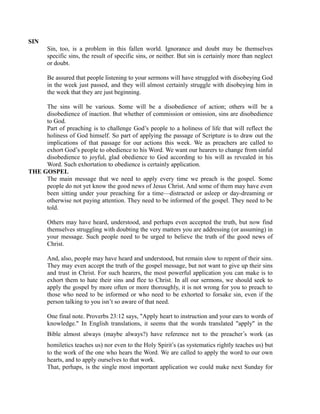 SIN 
Sin, too, is a problem in this fallen world. Ignorance and doubt may be themselves 
specific sins, the result of specific sins, or neither. But sin is certainly more than neglect 
or doubt. 
Be assured that people listening to your sermons will have struggled with disobeying God 
in the week just passed, and they will almost certainly struggle with disobeying him in 
the week that they are just beginning. 
The sins will be various. Some will be a disobedience of action; others will be a 
disobedience of inaction. But whether of commission or omission, sins are disobedience 
to God. 
Part of preaching is to challenge God’s people to a holiness of life that will reflect the 
holiness of God himself. So part of applying the passage of Scripture is to draw out the 
implications of that passage for our actions this week. We as preachers are called to 
exhort God’s people to obedience to his Word. We want our hearers to change from sinful 
disobedience to joyful, glad obedience to God according to his will as revealed in his 
Word. Such exhortation to obedience is certainly application. 
THE GOSPEL 
The main message that we need to apply every time we preach is the gospel. Some 
people do not yet know the good news of Jesus Christ. And some of them may have even 
been sitting under your preaching for a time—distracted or asleep or day-dreaming or 
otherwise not paying attention. They need to be informed of the gospel. They need to be 
told. 
Others may have heard, understood, and perhaps even accepted the truth, but now find 
themselves struggling with doubting the very matters you are addressing (or assuming) in 
your message. Such people need to be urged to believe the truth of the good news of 
Christ. 
And, also, people may have heard and understood, but remain slow to repent of their sins. 
They may even accept the truth of the gospel message, but not want to give up their sins 
and trust in Christ. For such hearers, the most powerful application you can make is to 
exhort them to hate their sins and flee to Christ. In all our sermons, we should seek to 
apply the gospel by more often or more thoroughly, it is not wrong for you to preach to 
those who need to be informed or who need to be exhorted to forsake sin, even if the 
person talking to you isn’t so aware of that need. 
One final note. Proverbs 23:12 says, "Apply heart to instruction and your ears to words of 
knowledge." In English translations, it seems that the words translated "apply" in the 
Bible almost always (maybe always?) have reference not to the preacher’s work (as 
homiletics teaches us) nor even to the Holy Spirit’s (as systematics rightly teaches us) but 
to the work of the one who hears the Word. We are called to apply the word to our own 
hearts, and to apply ourselves to that work. 
That, perhaps, is the single most important application we could make next Sunday for 
 