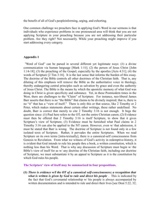 the benefit of all of God’s peopleinforming, urging, and exhorting. 
One common challenge we preachers face in applying God’s Word in our sermons is that 
individuals who experience problems in one pronounced area will think that you are not 
applying Scripture in your preaching because you are not addressing their particular 
problem. Are they right? Not necessarily. While your preaching might improve if you 
start addressing every category. 
Appendix 1 
“Word of God” can be parsed in several different yet legitimate ways: (1) a divine 
communication via human language [Mark 1:11]; (2) the person of Jesus Christ [John 
1:14-18]; (3) the preaching of the Gospel, especially by the apostles [Acts 4:31]; (4) the 
words of Scripture [2 Tim 3:16]. It is the last sense that informs the burden of this essay. 
The doctrine of the Bible controls all other doctrines of the Christian faith. That is, any 
diluting of this emphasis will remove the Bible as the authoritative voice in theology, 
thereby endangering central principles such as salvation by grace and even the authority 
of Jesus Christ. The Bible is the means by which the apostolic memory of what God was 
doing in Christ is given specificity and substance. Yet, in these Postmodern times in the 
West, there are challenges to the “Claim” of Scripture. For instance, neo-liberal James 
Barr asserts that there is no “the Bible” that claims to be divinely inspired; that is, there is 
no “it” that has a “view of itself.” There is only this or that source, like 2 Timothy or 2 
Peter, which makes statements about certain other writings, these rather undefined. No 
doubt, Barr is correct that merely to cite 2 Timothy 3:16 is not enough. It begs the 
question since: (1) Paul here refers to the OT, not the entire Christian canon; (2) Evidence 
must then be offered that 2 Timothy 3:16 is itself Scripture, to show that it gives 
Scripture’s view of Scripture; (3) Evidence must be furnished what Paul claims in 2 
Timothy 3:16 can also be applied to the NT canon. However, even w/ that admission, it 
must be stated that Barr is wrong. The doctrine of Scripture is not found only in a few 
isolated texts of Scripture. Rather, it pervades the entire Scriptures. When we read 
Scripture on its own terms [intra-textually], there is a canonical-self consciousness from 
Genesis to Revelation. From what we witness of God’s activity in redemptive-history, it 
is evident that God intends to rule his people thru a book, a written constitution, which is 
nothing less than his Word. That is why any discussion of Scripture must begin w/ the 
Bible’s view of itself for as w/ any doctrine of the Christian faith, including our doctrine 
of Scripture, we must substantiate it by an appeal to Scripture as it is the constitution by 
which God rules his people. 
The Scripture’ view of itself may be summarized in four propositions. 
(1) There is evidence w/I the OT of a canonical self-consciousness; a recognition that 
what is written is given by God to rule and direct his people . This is indicated by 
the fact that God’s covenantal relationship w/ his people is always accompanied by 
written documentation and is intended to rule and direct their lives [see Deut 5:22, 32; 
 