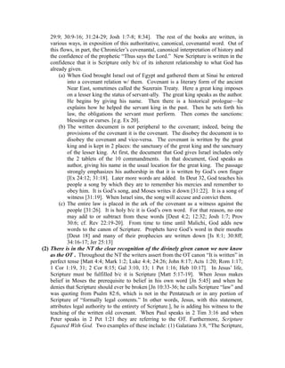 29:9; 30:9-16; 31:24-29; Josh 1:7-8; 8:34]. The rest of the books are written, in 
various ways, in exposition of this authoritative, canonical, covenantal word. Out of 
this flows, in part, the Chronicler’s covenantal, canonical interpretation of history and 
the confidence of the prophetic “Thus says the Lord.” New Scripture is written in the 
confidence that it is Scripture only b/c of its inherent relationship to what God has 
already given. 
(a) When God brought Israel out of Egypt and gathered them at Sinai he entered 
into a covenant relation w/ them. Covenant is a literary form of the ancient 
Near East, sometimes called the Suzerain Treaty. Here a great king imposes 
on a lesser king the status of servant-ally. The great king speaks as the author. 
He begins by giving his name. Then there is a historical prologue—he 
explains how he helped the servant king in the past. Then he sets forth his 
law, the obligations the servant must perform. Then comes the sanctions: 
blessings or curses. [e.g. Ex 20]. 
(b) The written document is not peripheral to the covenant; indeed, being the 
provisions of the covenant it is the covenant. The disobey the document is to 
disobey the covenant and vice-versa. The covenant is written by the great 
king and is kept in 2 places: the sanctuary of the great king and the sanctuary 
of the lesser king. At first, the document that God gives Israel includes only 
the 2 tablets of the 10 commandments. In that document, God speaks as 
author, giving his name in the usual location for the great king. The passage 
strongly emphasizes his authorship in that it is written by God’s own finger 
[Ex 24:12; 31:18]. Later more words are added. In Deut 32, God teaches his 
people a song by which they are to remember his mercies and remember to 
obey him. It is God’s song, and Moses writes it down [31:22]. It is a song of 
witness [31:19]. When Israel sins, the song will accuse and convict them. 
(c) The entire law is placed in the ark of the covenant as a witness against the 
people [31:26]. It is holy b/c it is God’s own word. For that reason, no one 
may add to or subtract from these words [Deut 4:2; 12:32; Josh 1:7; Prov 
30:6; cf. Rev 22:19-20]. From time to time until Malichi, God adds new 
words to the canon of Scripture. Prophets have God’s word in their mouths 
[Deut 18] and many of their prophecies are written down [Is 8:1; 30:8ff; 
34:16-17; Jer 25:13] 
(2) There is in the NT the clear recognition of the divinely given canon we now know 
as the OT . Throughout the NT the writers assert from the OT canon “It is written” in 
perfect tense [Matt 4:4; Mark 1:2; Luke 4:4; 24:26; John 8:17; Acts 1:20; Rom 1:17; 
1 Cor 1:19, 31; 2 Cor 8:15; Gal 3:10, 13; 1 Pet 1:16; Heb 10:17]. In Jesus’ life, 
Scripture must be fulfilled b/c it is Scripture [Matt 5:17-19]. When Jesus makes 
belief in Moses the prerequisite to belief in his own word [Jn 5:45] and when he 
denies that Scripture should ever be broken [Jn 10:33-36; he calls Scripture “law” and 
was quoting from Psalm 82:6, which is not in the Pentateuch or in any portion of 
Scripture of “formally legal contents.” In other words, Jesus, with this statement, 
attributes legal authority to the entirety of Scripture.], he is adding his witness to the 
teaching of the written old covenant. When Paul speaks in 2 Tim 3:16 and when 
Peter speaks in 2 Pet 1:21 they are referring to the OT. Furthermore, Scripture 
Equated With God. Two examples of these include: (1) Galatians 3:8, “The Scripture, 
 