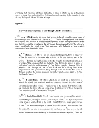 Everything that exists has attributes that define it, make it what it is, and distinguish it 
from everything else, and so the Holy Scripture has attributes that define it, make it what 
it is, and distinguish if from all other writings. 
Appendix 2 
Narrow Sense (forgiveness of sins through Christ’s substitution) 
1. ESV Acts 10:36-43 As for the word that he sent to Israel, preaching good news of 
peace through Jesus Christ ( he is Lord of all), . . . To him all the prophets bear witness 
that everyone who believes in him receives forgiveness of sins through his name." Peter 
says that the gospel he preaches is that of “peace through Jesus Christ,” by which he 
means specifically the good news “that everyone who believes in him receives 
forgiveness of sins through his name.” 
2. ESV Romans 1:16-17 For I am not ashamed of the gospel, for it is the power 
of God for salvation to everyone who believes, to the Jew first and also to the 
17 
Greek. 
For in it the righteousness of God is revealed from faith for faith, as it 
is written, "The righteous shall live by faith." Paul defines the gospel in terms of 
“salvation” and the righteousness of God being revealed through faith. It 
becomes clear through the rest of the book that he’s talking here about 
forgiveness of sins (justification) being through faith, not works. His focus in 
Romans is not on the coming kingdom, but on how one becomes a part of it. And 
that he calls “gospel.” 
3. ESV 1 Corinthians 1:17-18 For Christ did not send me to baptize but to 
preach the gospel, and not with words of eloquent wisdom, lest the cross of 
18 
Christ be emptied of its power. 
For the word of the cross is folly to those who 
are perishing, but to us who are being saved it is the power of God. The gospel 
Paul is sent to preach is “the word of the cross.” 
4. ESV 1 Corinthians 15:1-5 Now I would remind you, brothers, of the gospel I 
preached to you, which you received, in which you stand, 
2 
and by which you are 
being saved, if you hold fast to the word I preached to you- unless you believed 
in vain. 
3 
For I delivered to you as of first importance what I also received: that 
Christ died for our sins in accordance with the Scriptures, 
4 
that he was buried, 
that he was raised on the third day in accordance with the Scriptures, 
5 
and that 
 
