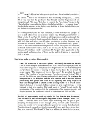 4. ESV Acts 13:32 And we bring you the good news that what God promised to 
33 
the fathers, 
this he has fulfilled to us their children by raising Jesus, . . .Verse 
38 is very clear that the good news Paul brought was that forgiveness of sin 
comes through “this man.” But also, in verse 32 the “good news” is said to be 
“that what God promised to the fathers, this he has fulfilled . . . by raising Jesus.” 
Surely God’s promises to the fathers, now fulfilled in Jesus, included but were 
not limited to forgiveness of sins? 
So looking carefully into the New Testament, it seems that the word "gospel" is 
used in both a broad way and in a more narrow way. Broadly, as in Matthew 4, 
Mark 1, Luke 4, and Acts 13, it refers to all the promises made to us through the 
work of Jesus—not only forgiveness of sins, but also resurrection, reconciliation 
with both God and others, sanctification, glorification, coming Kingdom, new 
heavens and new earth, and so forth. You might say that in those cases, “gospel” 
refers to the whole complex of God’s promises secured through the life and work 
of Christ. In the narrow sense, such as we see in Acts 10, the whole book of 
Romans, 1 Corinthians 1 and 1 Corinthians 15, “gospel” refers specifically to the 
atoning death and resurrection of Jesus and the call to all people to repent and 
believe in him. 
Now let me make two other things explicit. 
First, the broad use of the word “gospel” necessarily includes the narrow. 
Look at those examples from Matthew and Mark. Jesus doesn’t just proclaim the 
onset of the kingdom, as many have said. He proclaims the onset of the kingdom 
and proclaims the means of entering it. Look closely: Jesus did not preach the 
gospel saying “The kingdom of heaven has come!” He preached the gospel 
saying, “The kingdom of heaven has come. Therefore repent and believe!” This is 
crucial, the difference indeed between Gospel and not-Gospel: To proclaim the 
inauguration of the kingdom and the new creation and all the rest without 
proclaiming how people can enter it---by repenting and being forgiven of 
their sins through faith in Christ and his atoning death---is to preach a non- 
Gospel. Indeed, it is to preach bad news, since you give people no hope of being 
included in that new creation. The broad sense of “gospel” is not merely the 
proclamation of the kingdom. It is the proclamation of the kingdom together with 
the proclamation that people may enter it by repentance and faith in Christ. 
Second, it’s worth noting explicitly, again, the fact that the New Testament 
calls the specific, narrow message of forgiveness of sins through Christ “The 
Gospel.” Therefore, those who would argue something like, “If you’re just 
preaching the forgiveness of sins through Christ, and not God’s intention to 
remake the world, you’re not preaching the gospel,” are wrong. Both Paul and 
Peter (just to grab names from the above examples) seem quite happy to say that 
they have preached “The Gospel” if they have told people about the forgiveness 
 