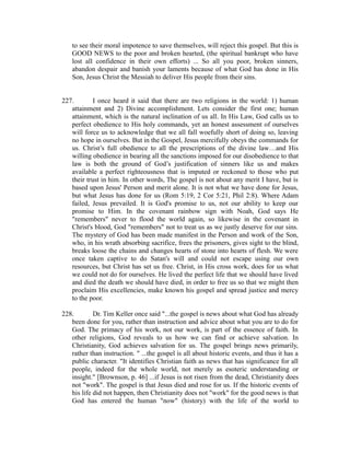 to see their moral impotence to save themselves, will reject this gospel. But this is 
GOOD NEWS to the poor and broken hearted, (the spiritual bankrupt who have 
lost all confidence in their own efforts) ... So all you poor, broken sinners, 
abandon despair and banish your laments because of what God has done in His 
Son, Jesus Christ the Messiah to deliver His people from their sins. 
227. I once heard it said that there are two religions in the world: 1) human 
attainment and 2) Divine accomplishment. Lets consider the first one; human 
attainment, which is the natural inclination of us all. In His Law, God calls us to 
perfect obedience to His holy commands, yet an honest assessment of ourselves 
will force us to acknowledge that we all fall woefully short of doing so, leaving 
no hope in ourselves. But in the Gospel, Jesus mercifully obeys the commands for 
us. Christ’s full obedience to all the prescriptions of the divine law…and His 
willing obedience in bearing all the sanctions imposed for our disobedience to that 
law is both the ground of God’s justification of sinners like us and makes 
available a perfect righteousness that is imputed or reckoned to those who put 
their trust in him. In other words, The gospel is not about any merit I have, but is 
based upon Jesus' Person and merit alone. It is not what we have done for Jesus, 
but what Jesus has done for us (Rom 5:19, 2 Cor 5:21, Phil 2:8). Where Adam 
failed, Jesus prevailed. It is God's promise to us, not our ability to keep our 
promise to Him. In the covenant rainbow sign with Noah, God says He 
"remembers" never to flood the world again, so likewise in the covenant in 
Christ's blood, God "remembers" not to treat us as we justly deserve for our sins. 
The mystery of God has been made manifest in the Person and work of the Son, 
who, in his wrath absorbing sacrifice, frees the prisoners, gives sight to the blind, 
breaks loose the chains and changes hearts of stone into hearts of flesh. We were 
once taken captive to do Satan's will and could not escape using our own 
resources, but Christ has set us free. Christ, in His cross work, does for us what 
we could not do for ourselves. He lived the perfect life that we should have lived 
and died the death we should have died, in order to free us so that we might then 
proclaim His excellencies, make known his gospel and spread justice and mercy 
to the poor. 
228. Dr. Tim Keller once said "...the gospel is news about what God has already 
been done for you, rather than instruction and advice about what you are to do for 
God. The primacy of his work, not our work, is part of the essence of faith. In 
other religions, God reveals to us how we can find or achieve salvation. In 
Christianity, God achieves salvation for us. The gospel brings news primarily, 
rather than instruction. " ...the gospel is all about historic events, and thus it has a 
public character. "It identifies Christian faith as news that has significance for all 
people, indeed for the whole world, not merely as esoteric understanding or 
insight." [Brownson, p. 46] ...if Jesus is not risen from the dead, Christianity does 
not "work". The gospel is that Jesus died and rose for us. If the historic events of 
his life did not happen, then Christianity does not "work" for the good news is that 
God has entered the human "now" (history) with the life of the world to 
 