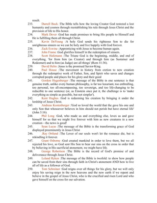 result. 
233. Darrell Bock :The Bible tells how the loving Creator God restored a lost 
humanity and cosmos through reestablishing his rule through Jesus Christ and the 
provision of life to His honor. 
234. Mark Dever :God has made promises to bring His people to Himself and 
He is fulfilling them all through Christ. 
235. Kevin DeYoung :A holy God sends his righteous Son to die for 
unrighteous sinners so we can be holy and live happily with God forever. 
236. Zack Eswine :Apprenticing with Jesus to become human again. 
237. John Frame :God glorifies himself in the redemption of sinners. 
238. Scott Hafemann :The Triune God is the beginning, middle, and end of 
everything, 'for from him (as Creator) and through him (as Sustainer and 
Redeemer) and to him (as Judge) are all things' (Rom 11:36). 
239. David Helm :Jesus is the promised Savior-King. 
240. Paul House :The movement in history from cretion to new creation 
through the redemptive work of Father, Son, and Spirit who saves and changes 
corrupted people and places for his glory and their good 
241. Gordon Hugenberger :The message of the Bible in one sentence is that 
genuine truth, unlike every human philosophy, is far too luxuriant, too enthralling, 
too personal, too all-encompassing, too sovereign, and too life-changing to be 
reducible to one sentence (or, as Einstein once put it, the challenge is to 'make 
everything as simple as possible, but not simpler'). 
242. Kent Hughes :God is redeeming his creation by bringing it under the 
lordship of Jesus Christ. 
243. Andreas Kostenberger :'God so loved the world that the gave his one and 
only Son that whosoever believes in him should not perish but have eternal life' 
(John 3:16). 
244. Phil Long :God, who made us and everything else, loves us and gave 
himself for us that we might live forever with him as new creatures in a new 
creation—the news is good! 
245. Sean Lucas :The message of the Bible is the transforming grace of God 
displayed preeminently in Jesus Christ 
246. .Ray Ortlund :The Lover of our souls won't let the romance die, but is 
rekindling it forever. 
247. Grant Osborne :God created mankind in order to love them, but we all 
rejected his love, so God sent His Son to bear our sins on the cross in order that 
by believing in His sacrificial atonement, we might have life. 
248. George Robertson :The Bible is the record of God's promise of and 
deliverance through Jesus Christ. 
249. Leland Ryken :The message of the Bible is twofold: to show how people 
can be saved from their sins through faith in Christ's atonement AND how to live 
all of life as a follower of God. 
250. Tom Schreiner :God reigns over all things for his glory, but we will only 
enjoy his saving reign in the new heavens and the new earth if we repent and 
believe in the gospel of Jesus Christ, who is the crucified and risen Lord and who 
gave himself on the cross for our salvation. 
 