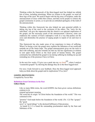 Thinking within the framework of the three-legged stool has helped me rethink 
lots of areas, including missiology. When we witness to the gospel, we need all 
three legs of the stool. We need to begin with the big story of Scripture, make the 
announcement of Jesus within that context, and then invite people to witness the 
gospel community in action, as we provide an embodied apologetic of the truth of 
the announcement. 
Thinking within this framework has also helped me spot potential pitfalls in 
taking one leg of the stool to the exclusion of the others. The “story for the 
individual” can give the impression that the church is an optional implication of 
the gospel, not the necessary result of the announcement. Likewise, some can 
emphasize the vastness of God’s redemptive work in a way that pushes out the 
cross and diminishes the practice of urging people to repent of sin and trust in 
Christ. 
This framework has also made sense of my experience in times of suffering. 
When I’m facing a trial, the gospel story explains the fallenness of our world and 
reminds me of the future hope. The gospel announcement gives me the tools to 
deal with suffering, and also reminds me that my life has significance in relation 
to (not apart from) Christ as the focal point of human history. The gospel 
community has embodied the gospel to me during suffering by holding me up and 
reminding me of the promises I have in Christ. 
In the next few weeks, I’ll give you a peek into my my book 
[4] 
, where I analyze 
“counterfeit gospels” by showing the damage they do to the three-legged stool. 
For now, I look forward to your feedback. Does the three-legged stool approach 
help you think about the gospel and its implications? If so, how? 
GOSPEL DEFINITIONS 
Compiled by Trevin Wax 
Definitions from Christians in the Past 
Gilbert Beebe 
Like so many Bible terms, the word GOSPEL has been given various definitions 
contrary to its 
original and proper meaning. 
The word has its origin “in Christ before the foundation of the world.” This was 
contained in the 
“promise” God made before the foundation of the world. (Tit. 1:2) The “gospel,” 
the “good 
news” or “good tidings” is the declared fulfilment of that promise. 
In Isaiah 61:1 3 is found the outstanding proclamation ‐ made by the Sum and 
Substance of the 
 