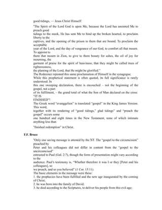 good tidings, — Jesus Christ Himself: 
“The Spirit of the Lord God is upon Me, because the Lord has anointed Me to 
preach good 
tidings to the meek, He has sent Me to bind up the broken hearted, to proclaim 
liberty to the 
captives, and the opening of the prison to them that are bound. To proclaim the 
acceptable 
year of the Lord, and the day of vengeance of our God, to comfort all that mourn. 
To appoint to 
them that mourn in Zion, to give to them beauty for ashes, the oil of joy for 
mourning, the 
garment of praise for the spirit of heaviness; that they might be called trees of 
righteousness, 
the planting of the Lord, that He might be glorified.” 
The Redeemer repeated this same proclamation of Himself in the synagogue. 
While this prophetical statement is often quoted, its full significance is rarely 
understood. In 
this one sweeping declaration, there is encouched – not the beginning of the 
gospel, not a part 
of its fulfilment, – the grand total of what the Son of Man declared on the cross: 
“IT IS 
FINISHED”! 
The Greek word “evanggelion” is translated “gospel” in the King James Version. 
This word, 
together with its rendering of “good tidings,” glad tidings” and “preach the 
gospel” occurs some 
one hundred and eight times in the New Testament, none of which intimate 
anything less than 
“finished redemption” in Christ. 
F.F. Bruce 
“Only one saving message is attested by the NT. The “gospel to the circumcision” 
preached by 
Peter and his colleagues did not differ in content from the “gospel to the 
uncircumcised” 
entrusted to Paul (Gal. 2:7), though the form of presentation might vary according 
to the 
audience. Paul’s testimony is, “Whether therefore it was I or they [Peter and his 
colleagues], so 
we preach, and so you believed” (1 Cor. 15:11). 
The basic elements in the message were these: 
1. the prophecies have been fulfilled and the new age inaugurated by the coming 
of Christ; 
2. he was born into the family of David; 
3. he died according to the Scriptures, to deliver his people from this evil age; 
 