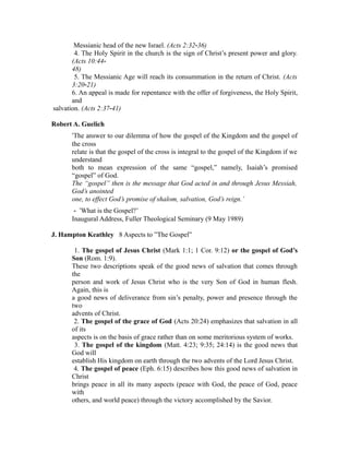 Messianic head of the new Israel. (Acts 2:32‐36) 
4. The Holy Spirit in the church is the sign of Christ’s present power and glory. 
(Acts 10:44‐ 
48) 
5. The Messianic Age will reach its consummation in the return of Christ. (Acts 
3:20‐21) 
6. An appeal is made for repentance with the offer of forgiveness, the Holy Spirit, 
and 
salvation. (Acts 2:37‐41) 
Robert A. Guelich 
‘The answer to our dilemma of how the gospel of the Kingdom and the gospel of 
the cross 
relate is that the gospel of the cross is integral to the gospel of the Kingdom if we 
understand 
both to mean expression of the same “gospel,” namely, Isaiah’s promised 
“gospel” of God. 
The “gospel” then is the message that God acted in and through Jesus Messiah, 
God’s anointed 
one, to effect God’s promise of shalom, salvation, God’s reign.’ 
‐ ‘What is the Gospel?’ 
Inaugural Address, Fuller Theological Seminary (9 May 1989) 
J. Hampton Keathley 8 Aspects to ”The Gospel” 
1. The gospel of Jesus Christ (Mark 1:1; 1 Cor. 9:12) or the gospel of God’s 
Son (Rom. 1:9). 
These two descriptions speak of the good news of salvation that comes through 
the 
person and work of Jesus Christ who is the very Son of God in human flesh. 
Again, this is 
a good news of deliverance from sin’s penalty, power and presence through the 
two 
advents of Christ. 
2. The gospel of the grace of God (Acts 20:24) emphasizes that salvation in all 
of its 
aspects is on the basis of grace rather than on some meritorious system of works. 
3. The gospel of the kingdom (Matt. 4:23; 9:35; 24:14) is the good news that 
God will 
establish His kingdom on earth through the two advents of the Lord Jesus Christ. 
4. The gospel of peace (Eph. 6:15) describes how this good news of salvation in 
Christ 
brings peace in all its many aspects (peace with God, the peace of God, peace 
with 
others, and world peace) through the victory accomplished by the Savior. 
 