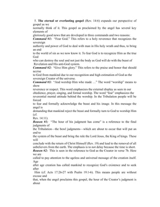 5. The eternal or everlasting gospel (Rev. 14:6) expands our perspective of 
gospel as we 
normally think of it. This gospel as proclaimed by the angel has several key 
elements of 
gloriously good news that are developed in three commands and two reasons: 
Command #1: “Fear God.” This refers to a holy reverence that recognizes the 
sovereign 
authority and power of God to deal with man in His holy wrath and thus, to bring 
an end 
to the world of sin as we now know it. To fear God is to recognize Him as the true 
God 
who can destroy the soul and not just the body as God will do with the beast of 
Revelation and His anti‐God system. 
Command #2: “Give Him glory.” This refers to the praise and honor that should 
accrue 
to God from mankind due to our recognition and high estimation of God as the 
sovereign Creator of the universe. 
Command #3: “And worship Him who made …” The word “worship” means to 
show 
reverence or respect. This word emphasizes the external display as seen in our 
obedience, prayer, singing, and formal worship. The word “fear” emphasizes the 
reverential mental attitude behind the worship. In the Tribulation people will be 
forced 
to fear and formally acknowledge the beast and his image. In this message the 
angel is 
demanding that mankind reject the beast and formally turn to God to worship Him 
(cf. 
Rev. 14:11). 
Reason #1: “The hour of his judgment has come” is a reference to the final 
judgments of 
the Tribulation—the bowl judgments—which are about to occur that will put an 
end to 
the system of the beast and bring the rule the Lord Jesus, the King of kings. These 
will 
conclude with the return of Christ Himself (Rev. 19) and lead to the removal of all 
unbelievers from the earth. The emphasis is to not delay because the time is short. 
Reason #2: This is seen in the reference to God as the Creator in verse 7b. Here 
we are 
called to pay attention to the ageless and universal message of the creation itself. 
Age 
after age creation has called mankind to recognize God’s existence and to seek 
after 
Him (cf. Acts 17:26‐27 with Psalm 19:1‐6). This means people are without 
excuse and 
that, when the angel proclaims this gospel, the hour of the Creator’s judgment is 
about 
 