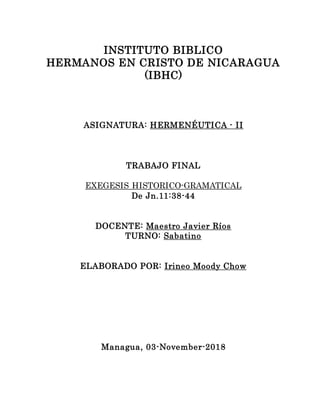 INSTITUTO BIBLICO
HERMANOS EN CRISTO DE NICARAGUA
(IBHC)
ASIGNATURA: HERMENÉUTICA - II
TRABAJO FINAL
EXEGESIS HISTORICO-GRAMATICAL
De Jn.11:38-44
DOCENTE: Maestro Javier Ríos
TURNO: Sabatino
ELABORADO POR: Irineo Moody Chow
Managua, 03-November-2018
 