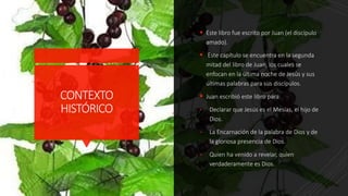CONTEXTO
HISTÓRICO
 Este libro fue escrito por Juan (el discípulo
amado).
 Este capítulo se encuentra en la segunda
mitad del libro de Juan, los cuales se
enfocan en la última noche de Jesús y sus
últimas palabras para sus discípulos.
 Juan escribió este libro para:
- Declarar que Jesús es el Mesías, el hijo de
Dios.
- La Encarnación de la palabra de Dios y de
la gloriosa presencia de Dios.
- Quien ha venido a revelar, quien
verdaderamente es Dios.
 