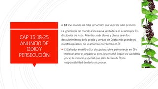 CAP15:18-25
ANUNCIO DE
ODIOY
PERSECUCIÓN
v. 18 Si el mundo los odia, recuerden que a mí me odió primero.
La ignorancia del mundo es la causa verdadera de su odio por los
discípulos de Jesús. Mientras más claros y plenos sean los
descubrimientos de la gracia y verdad de Cristo, más grande es
nuestro pecado si no le amamos ni creemos en Él.
 El Salvador enseñó a Sus discípulos sobre permanecer en Él y
mostrar amor el uno por al otro, les enseñó lo que les sucedería
por el testimonio especial que ellos tenían de Él y la
responsabilidad de darlo a conocer.
 
