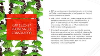 CAP15:26-27
PROMESADEL
CONSOLADOR
v. 26 Pero cuando venga el Consolador, a quien yo os enviaré
del Padre, el Espíritu de verdad, el cual procede del Padre, él
dará testimonio acerca de mí.
 Es el Espíritu Santo el que convence de pecado, El Espíritu
bendito mantendrá la causa de Cristo en el mundo, a
pesar de la resistencia que encuentra. Los creyentes
enseñados y exhortados por su influencia deben dar
testimonio de Cristo y su salvación.
 El testigo Cristiano, es la persona que no sólo conoce a
Cristo, sino que quiere que otros también le conozcan. Es
nuestro privilegio y tarea el ser testigos de Cristo en el
mundo; y no podemos serlo sin el conocimiento personal,
íntima convicción y testimonio de nuestra fe hacia fuera,
de nuestras vidas transformadas. Pero eso sólo lo
logramos si permanecemos en Él.
 