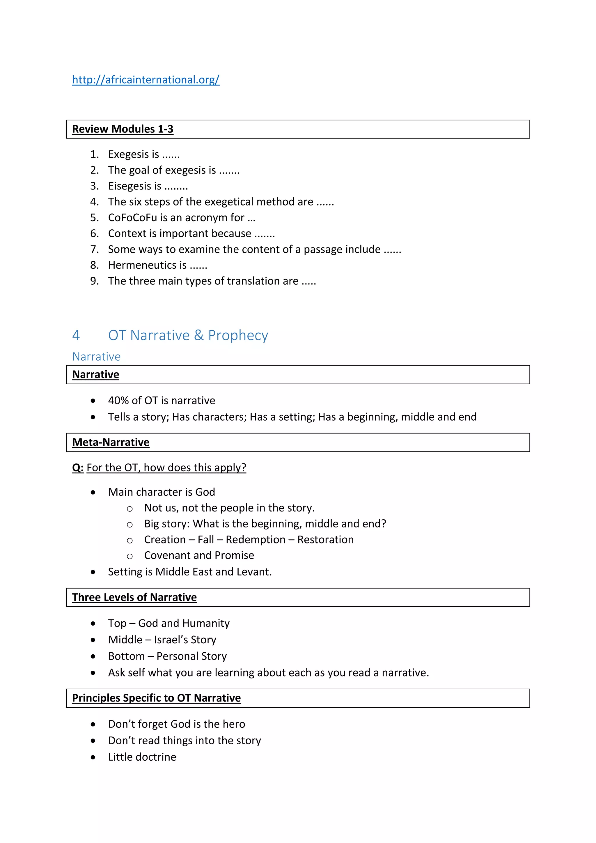 http://africainternational.org/
Review Modules 1-3
1. Exegesis is ......
2. The goal of exegesis is .......
3. Eisegesis is ........
4. The six steps of the exegetical method are ......
5. CoFoCoFu is an acronym for …
6. Context is important because .......
7. Some ways to examine the content of a passage include ......
8. Hermeneutics is ......
9. The three main types of translation are .....
4 OT Narrative & Prophecy
Narrative
Narrative
 40% of OT is narrative
 Tells a story; Has characters; Has a setting; Has a beginning, middle and end
Meta-Narrative
Q: For the OT, how does this apply?
 Main character is God
o Not us, not the people in the story.
o Big story: What is the beginning, middle and end?
o Creation – Fall – Redemption – Restoration
o Covenant and Promise
 Setting is Middle East and Levant.
Three Levels of Narrative
 Top – God and Humanity
 Middle – Israel’s Story
 Bottom – Personal Story
 Ask self what you are learning about each as you read a narrative.
Principles Specific to OT Narrative
 Don’t forget God is the hero
 Don’t read things into the story
 Little doctrine
 