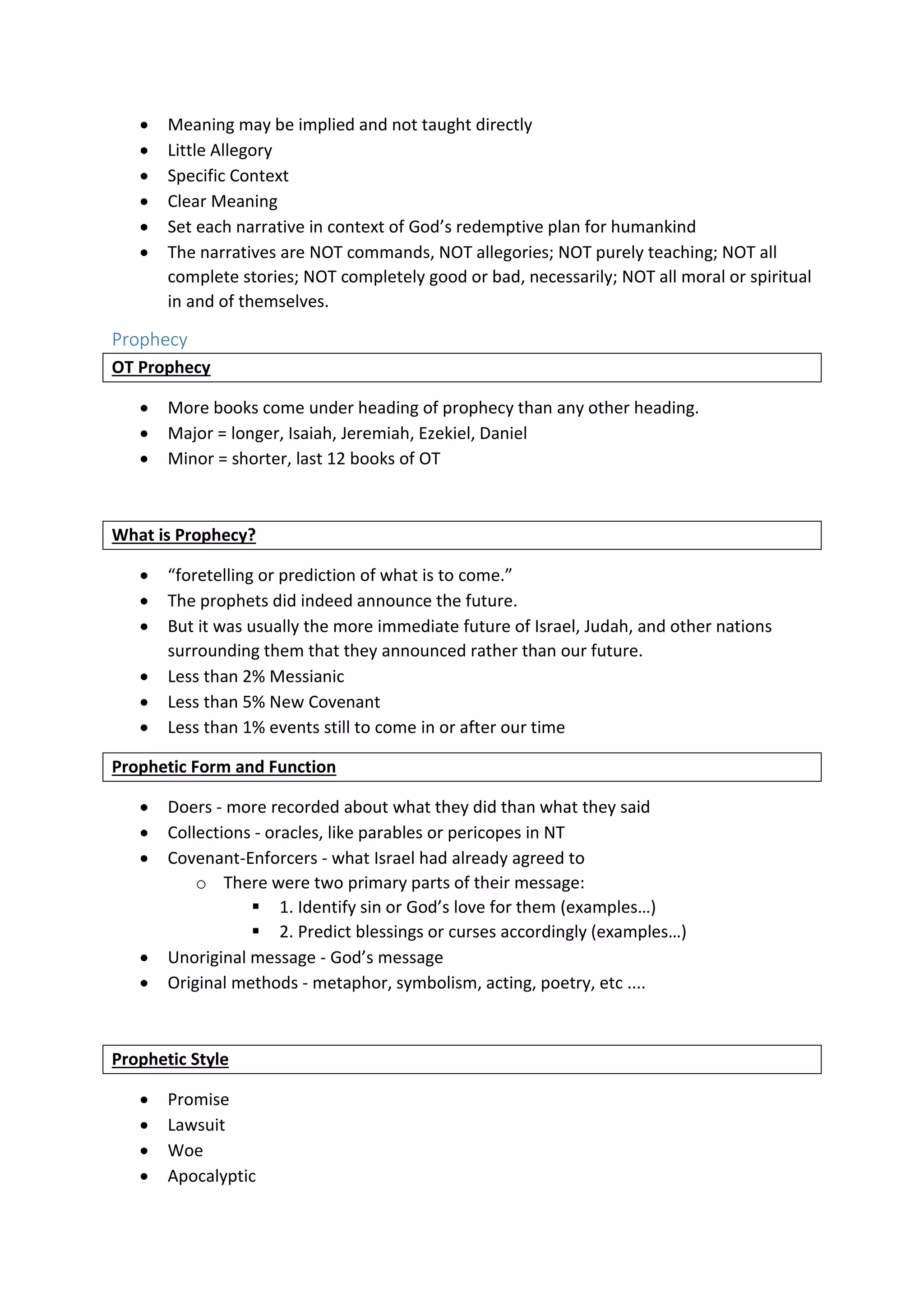  Meaning may be implied and not taught directly
 Little Allegory
 Specific Context
 Clear Meaning
 Set each narrative in context of God’s redemptive plan for humankind
 The narratives are NOT commands, NOT allegories; NOT purely teaching; NOT all
complete stories; NOT completely good or bad, necessarily; NOT all moral or spiritual
in and of themselves.
Prophecy
OT Prophecy
 More books come under heading of prophecy than any other heading.
 Major = longer, Isaiah, Jeremiah, Ezekiel, Daniel
 Minor = shorter, last 12 books of OT
What is Prophecy?
 “foretelling or prediction of what is to come.”
 The prophets did indeed announce the future.
 But it was usually the more immediate future of Israel, Judah, and other nations
surrounding them that they announced rather than our future.
 Less than 2% Messianic
 Less than 5% New Covenant
 Less than 1% events still to come in or after our time
Prophetic Form and Function
 Doers - more recorded about what they did than what they said
 Collections - oracles, like parables or pericopes in NT
 Covenant-Enforcers - what Israel had already agreed to
o There were two primary parts of their message:
 1. Identify sin or God’s love for them (examples…)
 2. Predict blessings or curses accordingly (examples…)
 Unoriginal message - God’s message
 Original methods - metaphor, symbolism, acting, poetry, etc ....
Prophetic Style
 Promise
 Lawsuit
 Woe
 Apocalyptic
 