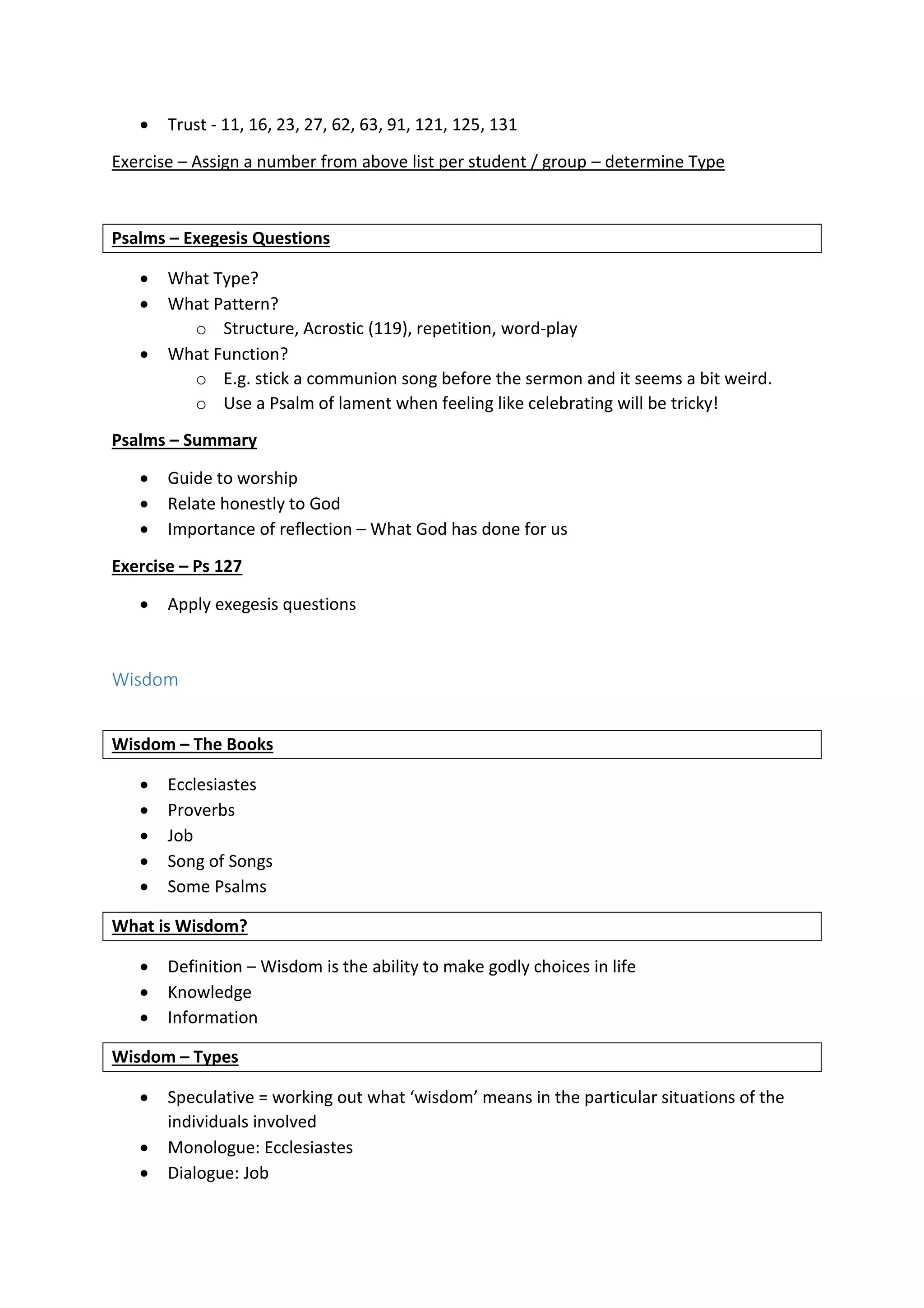  Trust - 11, 16, 23, 27, 62, 63, 91, 121, 125, 131
Exercise – Assign a number from above list per student / group – determine Type
Psalms – Exegesis Questions
 What Type?
 What Pattern?
o Structure, Acrostic (119), repetition, word-play
 What Function?
o E.g. stick a communion song before the sermon and it seems a bit weird.
o Use a Psalm of lament when feeling like celebrating will be tricky!
Psalms – Summary
 Guide to worship
 Relate honestly to God
 Importance of reflection – What God has done for us
Exercise – Ps 127
 Apply exegesis questions
Wisdom
Wisdom – The Books
 Ecclesiastes
 Proverbs
 Job
 Song of Songs
 Some Psalms
What is Wisdom?
 Definition – Wisdom is the ability to make godly choices in life
 Knowledge
 Information
Wisdom – Types
 Speculative = working out what ‘wisdom’ means in the particular situations of the
individuals involved
 Monologue: Ecclesiastes
 Dialogue: Job
 