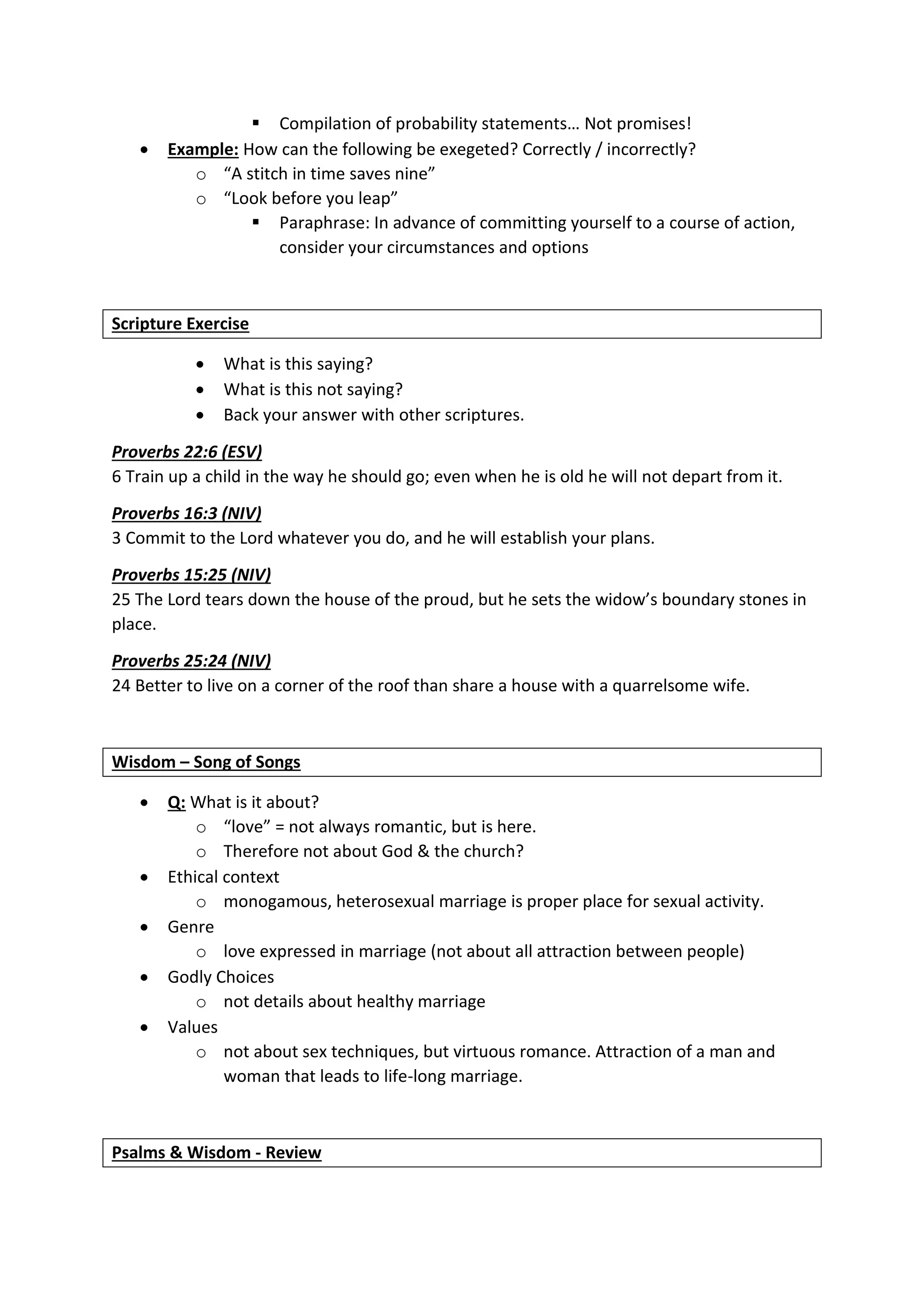  Compilation of probability statements… Not promises!
 Example: How can the following be exegeted? Correctly / incorrectly?
o “A stitch in time saves nine”
o “Look before you leap”
 Paraphrase: In advance of committing yourself to a course of action,
consider your circumstances and options
Scripture Exercise
 What is this saying?
 What is this not saying?
 Back your answer with other scriptures.
Proverbs 22:6 (ESV)
6 Train up a child in the way he should go; even when he is old he will not depart from it.
Proverbs 16:3 (NIV)
3 Commit to the Lord whatever you do, and he will establish your plans.
Proverbs 15:25 (NIV)
25 The Lord tears down the house of the proud, but he sets the widow’s boundary stones in
place.
Proverbs 25:24 (NIV)
24 Better to live on a corner of the roof than share a house with a quarrelsome wife.
Wisdom – Song of Songs
 Q: What is it about?
o “love” = not always romantic, but is here.
o Therefore not about God & the church?
 Ethical context
o monogamous, heterosexual marriage is proper place for sexual activity.
 Genre
o love expressed in marriage (not about all attraction between people)
 Godly Choices
o not details about healthy marriage
 Values
o not about sex techniques, but virtuous romance. Attraction of a man and
woman that leads to life-long marriage.
Psalms & Wisdom - Review
 