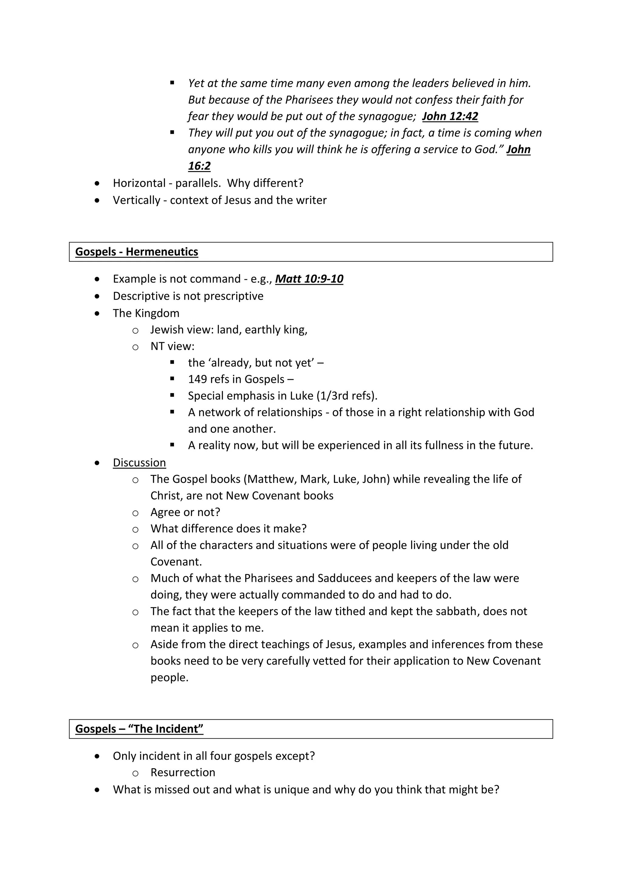  Yet at the same time many even among the leaders believed in him.
But because of the Pharisees they would not confess their faith for
fear they would be put out of the synagogue; John 12:42
 They will put you out of the synagogue; in fact, a time is coming when
anyone who kills you will think he is offering a service to God.” John
16:2
 Horizontal - parallels. Why different?
 Vertically - context of Jesus and the writer
Gospels - Hermeneutics
 Example is not command - e.g., Matt 10:9-10
 Descriptive is not prescriptive
 The Kingdom
o Jewish view: land, earthly king,
o NT view:
 the ‘already, but not yet’ –
 149 refs in Gospels –
 Special emphasis in Luke (1/3rd refs).
 A network of relationships - of those in a right relationship with God
and one another.
 A reality now, but will be experienced in all its fullness in the future.
 Discussion
o The Gospel books (Matthew, Mark, Luke, John) while revealing the life of
Christ, are not New Covenant books
o Agree or not?
o What difference does it make?
o All of the characters and situations were of people living under the old
Covenant.
o Much of what the Pharisees and Sadducees and keepers of the law were
doing, they were actually commanded to do and had to do.
o The fact that the keepers of the law tithed and kept the sabbath, does not
mean it applies to me.
o Aside from the direct teachings of Jesus, examples and inferences from these
books need to be very carefully vetted for their application to New Covenant
people.
Gospels – “The Incident”
 Only incident in all four gospels except?
o Resurrection
 What is missed out and what is unique and why do you think that might be?
 