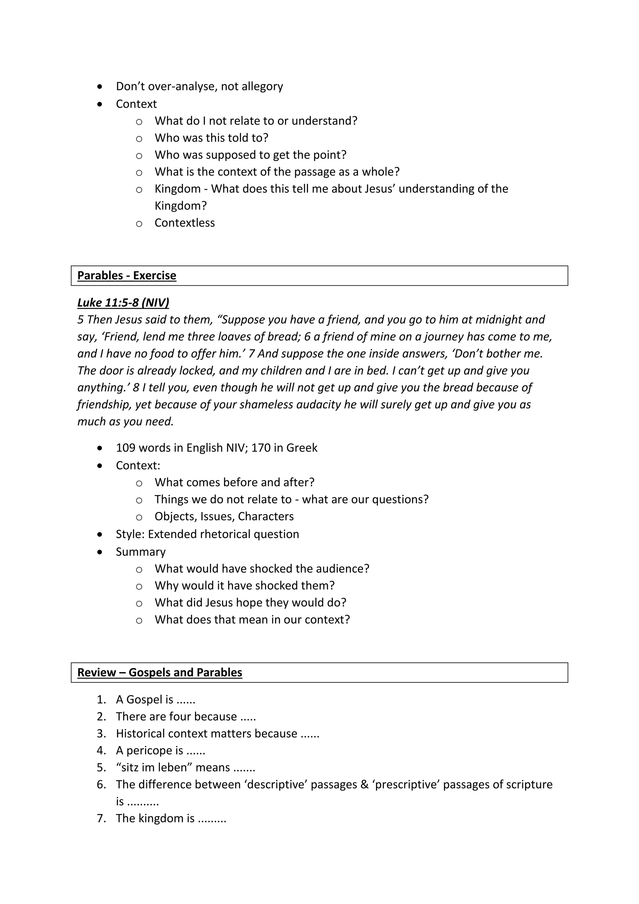  Don’t over-analyse, not allegory
 Context
o What do I not relate to or understand?
o Who was this told to?
o Who was supposed to get the point?
o What is the context of the passage as a whole?
o Kingdom - What does this tell me about Jesus’ understanding of the
Kingdom?
o Contextless
Parables - Exercise
Luke 11:5-8 (NIV)
5 Then Jesus said to them, “Suppose you have a friend, and you go to him at midnight and
say, ‘Friend, lend me three loaves of bread; 6 a friend of mine on a journey has come to me,
and I have no food to offer him.’ 7 And suppose the one inside answers, ‘Don’t bother me.
The door is already locked, and my children and I are in bed. I can’t get up and give you
anything.’ 8 I tell you, even though he will not get up and give you the bread because of
friendship, yet because of your shameless audacity he will surely get up and give you as
much as you need.
 109 words in English NIV; 170 in Greek
 Context:
o What comes before and after?
o Things we do not relate to - what are our questions?
o Objects, Issues, Characters
 Style: Extended rhetorical question
 Summary
o What would have shocked the audience?
o Why would it have shocked them?
o What did Jesus hope they would do?
o What does that mean in our context?
Review – Gospels and Parables
1. A Gospel is ......
2. There are four because .....
3. Historical context matters because ......
4. A pericope is ......
5. “sitz im leben” means .......
6. The difference between ‘descriptive’ passages & ‘prescriptive’ passages of scripture
is ..........
7. The kingdom is .........
 