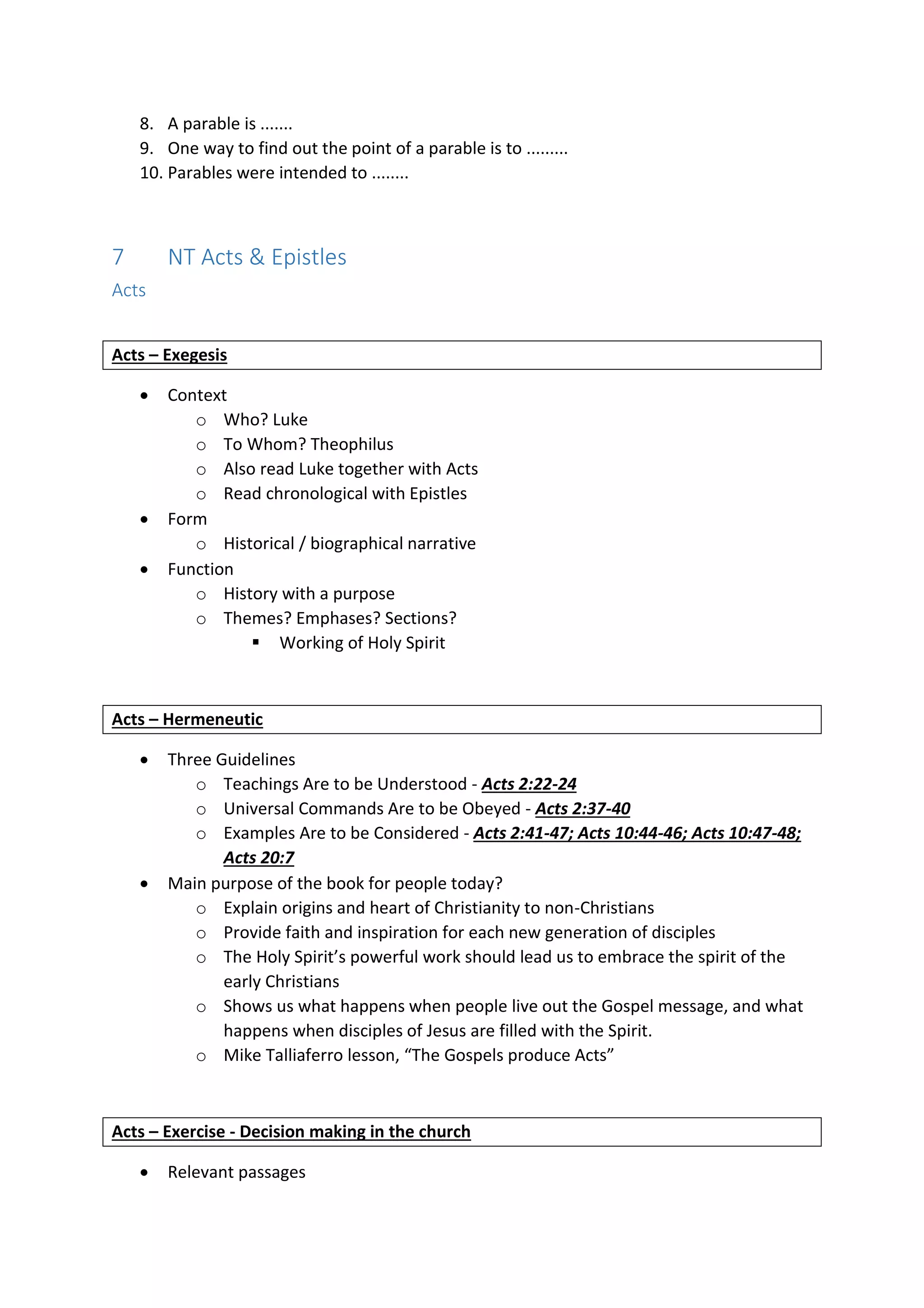 8. A parable is .......
9. One way to find out the point of a parable is to .........
10. Parables were intended to ........
7 NT Acts & Epistles
Acts
Acts – Exegesis
 Context
o Who? Luke
o To Whom? Theophilus
o Also read Luke together with Acts
o Read chronological with Epistles
 Form
o Historical / biographical narrative
 Function
o History with a purpose
o Themes? Emphases? Sections?
 Working of Holy Spirit
Acts – Hermeneutic
 Three Guidelines
o Teachings Are to be Understood - Acts 2:22-24
o Universal Commands Are to be Obeyed - Acts 2:37-40
o Examples Are to be Considered - Acts 2:41-47; Acts 10:44-46; Acts 10:47-48;
Acts 20:7
 Main purpose of the book for people today?
o Explain origins and heart of Christianity to non-Christians
o Provide faith and inspiration for each new generation of disciples
o The Holy Spirit’s powerful work should lead us to embrace the spirit of the
early Christians
o Shows us what happens when people live out the Gospel message, and what
happens when disciples of Jesus are filled with the Spirit.
o Mike Talliaferro lesson, “The Gospels produce Acts”
Acts – Exercise - Decision making in the church
 Relevant passages
 