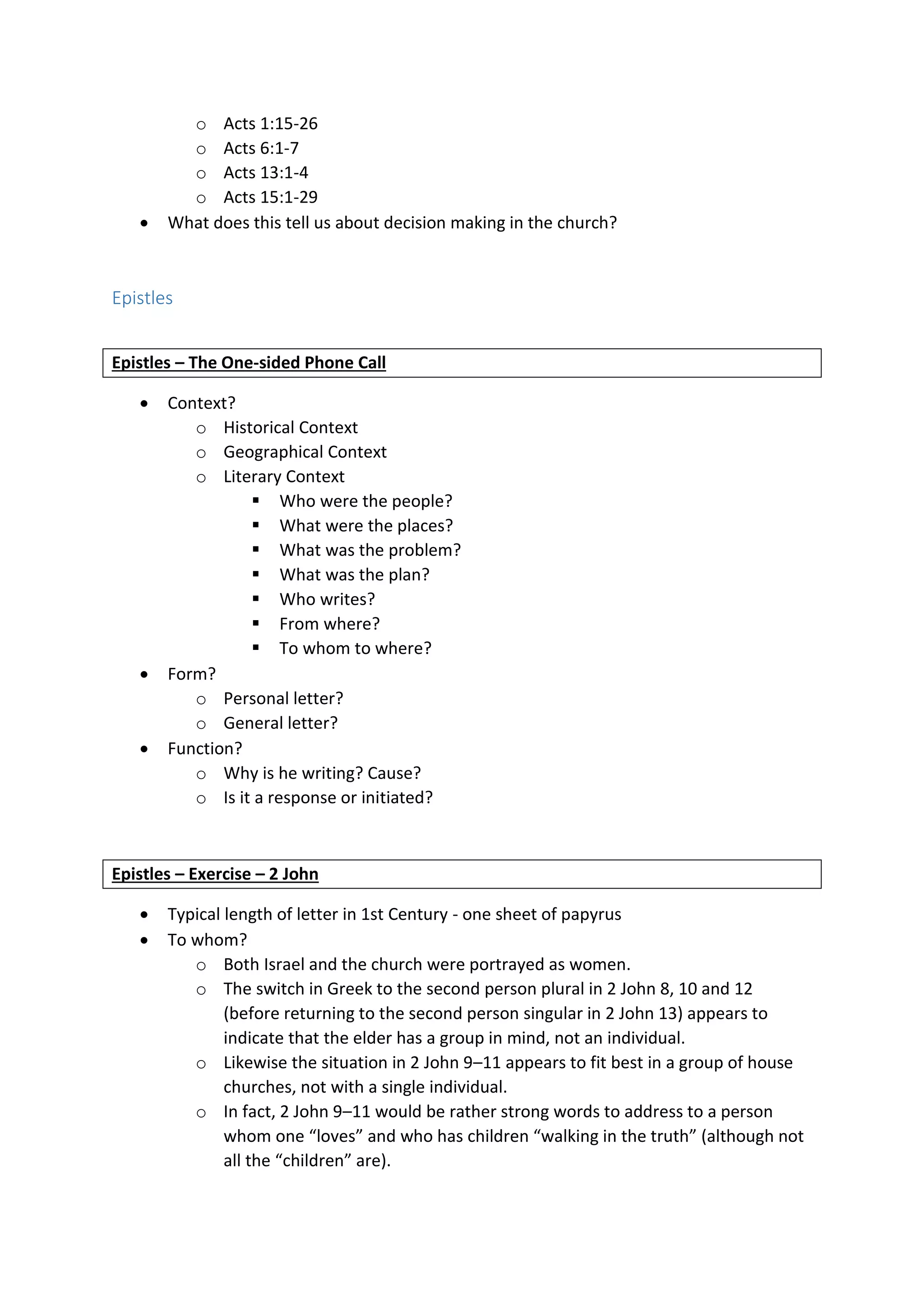 o Acts 1:15-26
o Acts 6:1-7
o Acts 13:1-4
o Acts 15:1-29
 What does this tell us about decision making in the church?
Epistles
Epistles – The One-sided Phone Call
 Context?
o Historical Context
o Geographical Context
o Literary Context
 Who were the people?
 What were the places?
 What was the problem?
 What was the plan?
 Who writes?
 From where?
 To whom to where?
 Form?
o Personal letter?
o General letter?
 Function?
o Why is he writing? Cause?
o Is it a response or initiated?
Epistles – Exercise – 2 John
 Typical length of letter in 1st Century - one sheet of papyrus
 To whom?
o Both Israel and the church were portrayed as women.
o The switch in Greek to the second person plural in 2 John 8, 10 and 12
(before returning to the second person singular in 2 John 13) appears to
indicate that the elder has a group in mind, not an individual.
o Likewise the situation in 2 John 9–11 appears to fit best in a group of house
churches, not with a single individual.
o In fact, 2 John 9–11 would be rather strong words to address to a person
whom one “loves” and who has children “walking in the truth” (although not
all the “children” are).
 