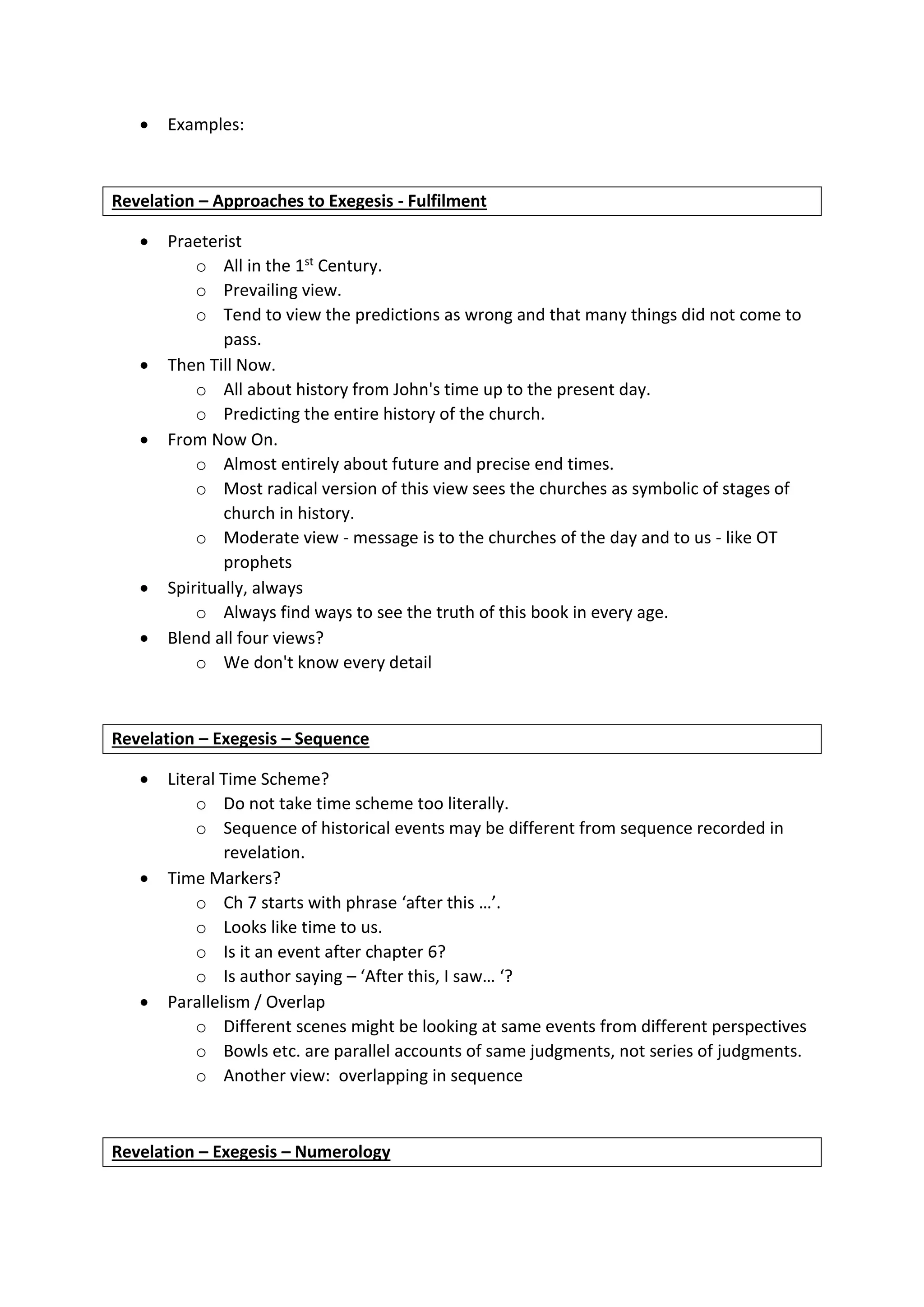  Examples:
Revelation – Approaches to Exegesis - Fulfilment
 Praeterist
o All in the 1st Century.
o Prevailing view.
o Tend to view the predictions as wrong and that many things did not come to
pass.
 Then Till Now.
o All about history from John's time up to the present day.
o Predicting the entire history of the church.
 From Now On.
o Almost entirely about future and precise end times.
o Most radical version of this view sees the churches as symbolic of stages of
church in history.
o Moderate view - message is to the churches of the day and to us - like OT
prophets
 Spiritually, always
o Always find ways to see the truth of this book in every age.
 Blend all four views?
o We don't know every detail
Revelation – Exegesis – Sequence
 Literal Time Scheme?
o Do not take time scheme too literally.
o Sequence of historical events may be different from sequence recorded in
revelation.
 Time Markers?
o Ch 7 starts with phrase ‘after this …’.
o Looks like time to us.
o Is it an event after chapter 6?
o Is author saying – ‘After this, I saw… ‘?
 Parallelism / Overlap
o Different scenes might be looking at same events from different perspectives
o Bowls etc. are parallel accounts of same judgments, not series of judgments.
o Another view: overlapping in sequence
Revelation – Exegesis – Numerology
 