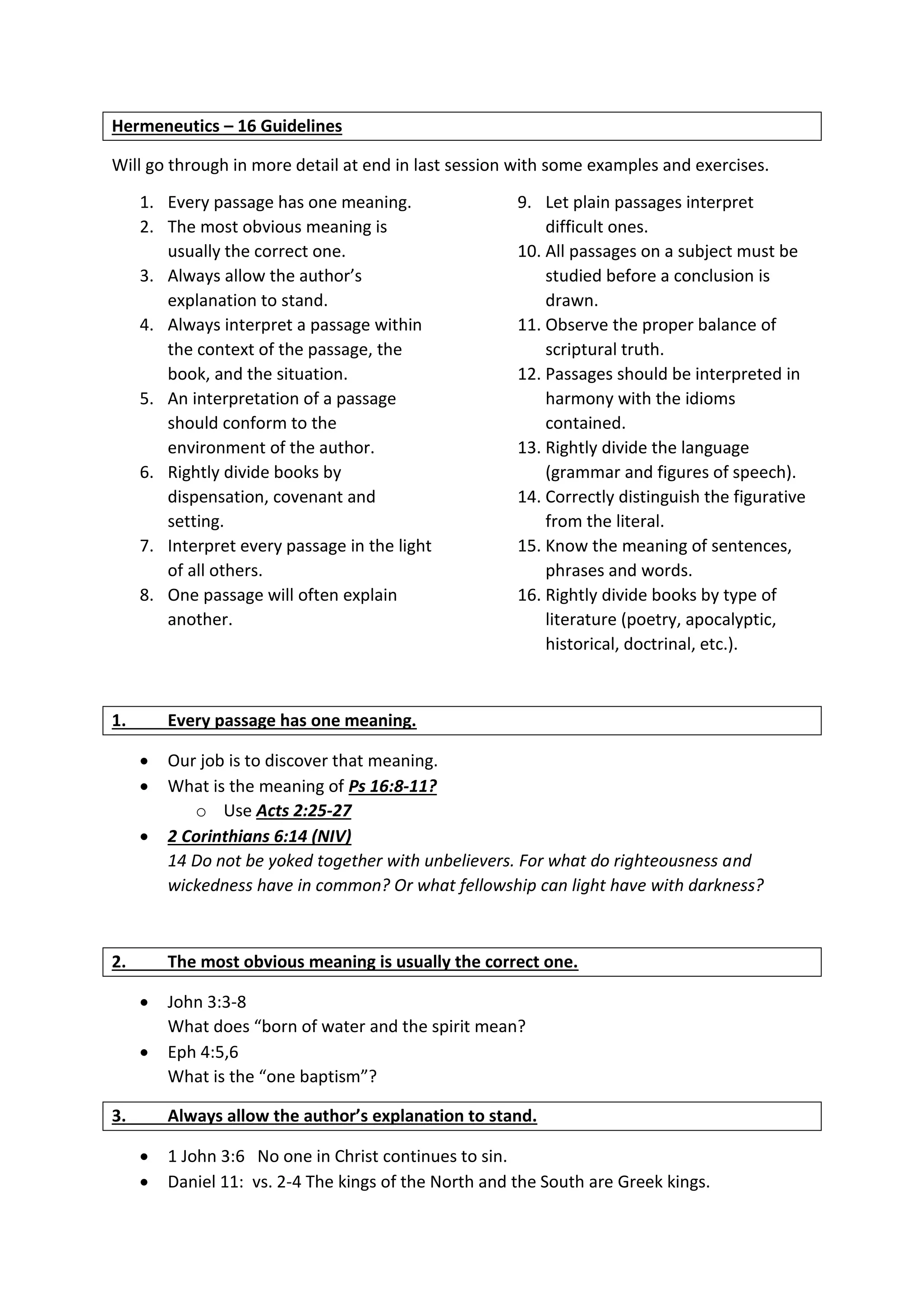 Hermeneutics – 16 Guidelines
Will go through in more detail at end in last session with some examples and exercises.
1. Every passage has one meaning.
2. The most obvious meaning is
usually the correct one.
3. Always allow the author’s
explanation to stand.
4. Always interpret a passage within
the context of the passage, the
book, and the situation.
5. An interpretation of a passage
should conform to the
environment of the author.
6. Rightly divide books by
dispensation, covenant and
setting.
7. Interpret every passage in the light
of all others.
8. One passage will often explain
another.
9. Let plain passages interpret
difficult ones.
10. All passages on a subject must be
studied before a conclusion is
drawn.
11. Observe the proper balance of
scriptural truth.
12. Passages should be interpreted in
harmony with the idioms
contained.
13. Rightly divide the language
(grammar and figures of speech).
14. Correctly distinguish the figurative
from the literal.
15. Know the meaning of sentences,
phrases and words.
16. Rightly divide books by type of
literature (poetry, apocalyptic,
historical, doctrinal, etc.).
1. Every passage has one meaning.
 Our job is to discover that meaning.
 What is the meaning of Ps 16:8-11?
o Use Acts 2:25-27
 2 Corinthians 6:14 (NIV)
14 Do not be yoked together with unbelievers. For what do righteousness and
wickedness have in common? Or what fellowship can light have with darkness?
2. The most obvious meaning is usually the correct one.
 John 3:3-8
What does “born of water and the spirit mean?
 Eph 4:5,6
What is the “one baptism”?
3. Always allow the author’s explanation to stand.
 1 John 3:6 No one in Christ continues to sin.
 Daniel 11: vs. 2-4 The kings of the North and the South are Greek kings.
 