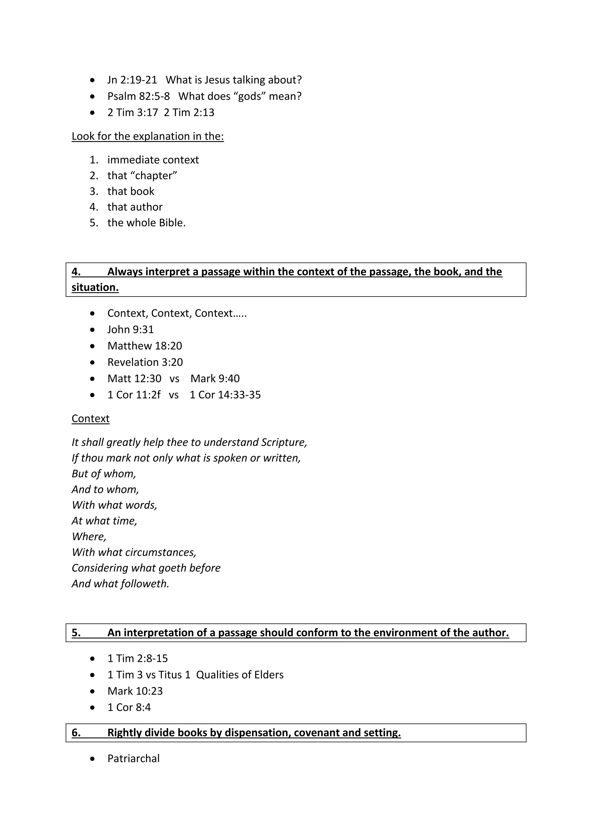  Jn 2:19-21 What is Jesus talking about?
 Psalm 82:5-8 What does “gods” mean?
 2 Tim 3:17 2 Tim 2:13
Look for the explanation in the:
1. immediate context
2. that “chapter”
3. that book
4. that author
5. the whole Bible.
4. Always interpret a passage within the context of the passage, the book, and the
situation.
 Context, Context, Context…..
 John 9:31
 Matthew 18:20
 Revelation 3:20
 Matt 12:30 vs Mark 9:40
 1 Cor 11:2f vs 1 Cor 14:33-35
Context
It shall greatly help thee to understand Scripture,
If thou mark not only what is spoken or written,
But of whom,
And to whom,
With what words,
At what time,
Where,
With what circumstances,
Considering what goeth before
And what followeth.
5. An interpretation of a passage should conform to the environment of the author.
 1 Tim 2:8-15
 1 Tim 3 vs Titus 1 Qualities of Elders
 Mark 10:23
 1 Cor 8:4
6. Rightly divide books by dispensation, covenant and setting.
 Patriarchal
 