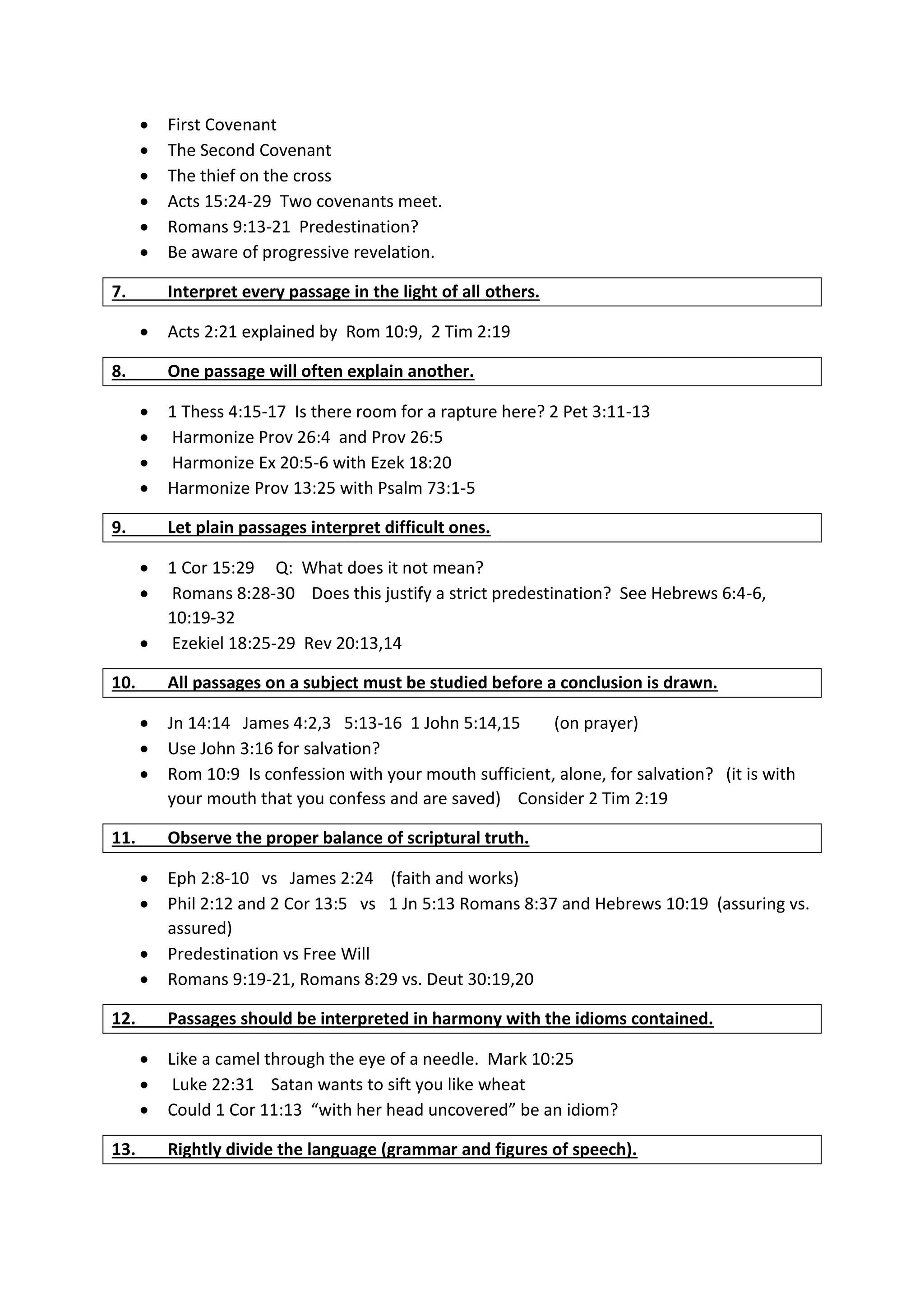  First Covenant
 The Second Covenant
 The thief on the cross
 Acts 15:24-29 Two covenants meet.
 Romans 9:13-21 Predestination?
 Be aware of progressive revelation.
7. Interpret every passage in the light of all others.
 Acts 2:21 explained by Rom 10:9, 2 Tim 2:19
8. One passage will often explain another.
 1 Thess 4:15-17 Is there room for a rapture here? 2 Pet 3:11-13
 Harmonize Prov 26:4 and Prov 26:5
 Harmonize Ex 20:5-6 with Ezek 18:20
 Harmonize Prov 13:25 with Psalm 73:1-5
9. Let plain passages interpret difficult ones.
 1 Cor 15:29 Q: What does it not mean?
 Romans 8:28-30 Does this justify a strict predestination? See Hebrews 6:4-6,
10:19-32
 Ezekiel 18:25-29 Rev 20:13,14
10. All passages on a subject must be studied before a conclusion is drawn.
 Jn 14:14 James 4:2,3 5:13-16 1 John 5:14,15 (on prayer)
 Use John 3:16 for salvation?
 Rom 10:9 Is confession with your mouth sufficient, alone, for salvation? (it is with
your mouth that you confess and are saved) Consider 2 Tim 2:19
11. Observe the proper balance of scriptural truth.
 Eph 2:8-10 vs James 2:24 (faith and works)
 Phil 2:12 and 2 Cor 13:5 vs 1 Jn 5:13 Romans 8:37 and Hebrews 10:19 (assuring vs.
assured)
 Predestination vs Free Will
 Romans 9:19-21, Romans 8:29 vs. Deut 30:19,20
12. Passages should be interpreted in harmony with the idioms contained.
 Like a camel through the eye of a needle. Mark 10:25
 Luke 22:31 Satan wants to sift you like wheat
 Could 1 Cor 11:13 “with her head uncovered” be an idiom?
13. Rightly divide the language (grammar and figures of speech).
 