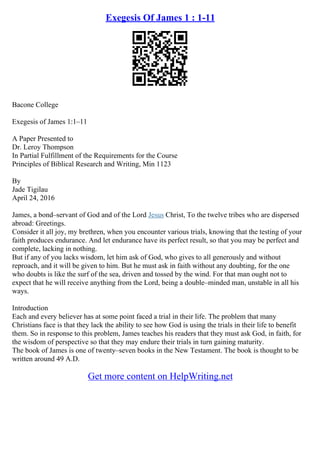 Exegesis Of James 1 : 1-11
Bacone College
Exegesis of James 1:1–11
A Paper Presented to
Dr. Leroy Thompson
In Partial Fulfillment of the Requirements for the Course
Principles of Biblical Research and Writing, Min 1123
By
Jade Tigilau
April 24, 2016
James, a bond–servant of God and of the Lord Jesus Christ, To the twelve tribes who are dispersed
abroad: Greetings.
Consider it all joy, my brethren, when you encounter various trials, knowing that the testing of your
faith produces endurance. And let endurance have its perfect result, so that you may be perfect and
complete, lacking in nothing.
But if any of you lacks wisdom, let him ask of God, who gives to all generously and without
reproach, and it will be given to him. But he must ask in faith without any doubting, for the one
who doubts is like the surf of the sea, driven and tossed by the wind. For that man ought not to
expect that he will receive anything from the Lord, being a double–minded man, unstable in all his
ways.
Introduction
Each and every believer has at some point faced a trial in their life. The problem that many
Christians face is that they lack the ability to see how God is using the trials in their life to benefit
them. So in response to this problem, James teaches his readers that they must ask God, in faith, for
the wisdom of perspective so that they may endure their trials in turn gaining maturity.
The book of James is one of twenty–seven books in the New Testament. The book is thought to be
written around 49 A.D.
Get more content on HelpWriting.net
 