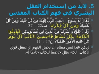 5.  لابد من إستخدام العقل البشري في فهم الكتاب المقدس فَقَالَ لَهُ يَسُوعُ : « تُحِبُّ الرَّبَّ إِلَهَكَ مِنْ كُلِّ قَلْبِكَ وَمِنْ كُلِّ نَفْسِكَ  وَمِنْ كُلِّ فِكْرِكَ .  مت 22 : 37 وَكَانَ هَؤُلاَءِ أَشْرَفَ مِنَ الَّذِينَ فِي تَسَالُونِيكِي  فَقَبِلُوا الْكَلِمَةَ بِكُلِّ نَشَاطٍ فَاحِصِينَ الْكُتُبَ كُلَّ يَوْمٍ :  هَلْ هَذِهِ الْأُمُورُ هَكَذَا؟ اع 17 : 11 ولكن هذا ليس معناه أن نجعل الفهم أو العقل فوق الكتاب .  لكنه يظل خاضعاً للكتاب خادماً له . 