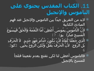 11.  الكتاب المقدس يحتوي على الناموس والإنجيل لابد من التفريق جيداً بين الناموس والإنجيل عند فهم المبادئ الكتابية لأَنَّ النَّامُوسَ بِمُوسَى أُعْطِيَ أَمَّا النِّعْمَةُ وَالْحَقُّ فَبِيَسُوعَ الْمَسِيحِ صَارَا .  يو 1: 17 الَّذِي جَعَلَنَا كُفَاةً لأَنْ نَكُونَ خُدَّامَ عَهْدٍ جَدِيدٍ .  لاَ الْحَرْفِ بَلِ الرُّوحِ .  لأَنَّ الْحَرْفَ يَقْتُلُ وَلَكِنَّ الرُّوحَ يُحْيِي . 2 كو 3: 6 فالناموس أعطي لنا لكي نقتنع بعدم نفعيتنا فنلجأ للمسيح بالإنجيل . 