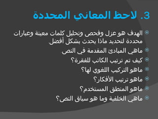 3.  لاحظ المعاني المحددة الهدف هو عزل وفحص وتحليل كلمات معينة وعبارات محددة لتحديد ماذا يحدث بشكل أفضل . ماهي المبادئ المقدمة في النص . كيف تم ترتيب الكاتب للفقرة؟ ماهو التركيب اللغوي لها؟ ماهو ترتيب الأفكار؟ ماهو المنطق المستخدم؟ ماهي الخلفية وما هو سياق النص؟ 