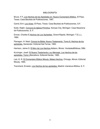 9
BIBLIOGRAFÍA
Bruce, F.F. Los Hechos de los Apóstoles en: Nuevo Comentario Bíblico. El Paso,
Texas: Casa Bautista de Publicaciones, 1987.
Carrol, B.H. Los Actos. El Paso, Texas: Casa Bautista de Publicaciones, S.F.
Earle, Ralph. Conozca la Iglesia Primitiva. Kansas City, Michigan: Casa Nazarena
de Publicaciones, S. F.
Erman, Charles E.Hechos de Los Apóstoles. Grand Rapids, Michigan: T.E.L.L.
1964.
Flanagan, H. Neal. Conoce la Biblia: Nuevo Testamento, Tomo 6, Hechos de los
apóstoles. Santander: Editorial Sal-Terrae, 1965.
Harrison, Jaime S. El libro de Los Hechos.Addson, Illinois: VerdadesBíblicas,1984.
Kurzinger, Josef. El Nuevo Testamento y su Mensaje. Los Hechos de los
apóstoles, Tomo I.Barcelona: Editorial Herder, 1985.
Lad, G. R. El Comentario Bíblico Moody. Mateo-Hechos. Chicago, Illinois: Editorial
Moody, 1965.
Trenchard, Ernesto. Los Hechos de los apóstoles. Madrid: Literatura Bíblica, S. F.
 