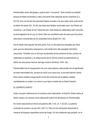 2
Pentecostés viene del griego y quiere decir “cincuenta”. Este nombre se adoptó
porque la fiesta se llevaba a cabo cincuenta días después de las cosechas (Lv.
23:16). Era una de las tres grandes fiestas anuales a la que cada varón judía tenía
el deber de asistir (Dt. 16:16); las otras dos fiestas nacionales eran: los Panes sin
Levadura, y la Fiesta de los Tabernáculos. Esta fiesta se celebraban para recordar
la promulgación de la Ley en Sinaí; Dios se manifestó este día para que los judíos
estuvieran conscientes de Su autoridad divina (Earle S.F.:33).
Era la fiesta más popular del año judío. Fue un día oportuno escogido por Dios
para que los discípulos empezaran a dar testimonio del evangelio del Señor
Jesucristo. También era un día que se llamaba de los primeros frutos, porque se
celebraba la cosecha, y la observancia de la misma incluía la presentación al
Señor de dos panes hechos del trigo maduro (Erdman 1974: 34).
Pentecostés fue la inauguración de una nueva época, este puede ser el significado
de este memorable día, porque se inició una nueva era, la era del Espíritu Santo.
Dios mismo estaba inaugurando el día del comienzo de la iglesia; estaba
manifestando su poder y su amor a sus hijos a través de su Santo Espíritu.
EL ESPÍRITU SANTO
Hubo una gran diferencia en la manera como descendió el Espíritu Santo sobre el
Señor Jesús y la manera como descendió sobre los discípulos en Pentecostés.
En Cristo descendió en forma de paloma (Mt. 3:16; Jn. 1:32,33). La paloma
simboliza la pureza y la paz (Gn. 8:8-11). Pero en los discípulos descendió a
manera de lenguas repartidas como de fuego. En los cristianos hay pecado, en el
 
