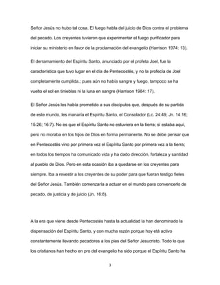 3
Señor Jesús no hubo tal cosa. El fuego habla del juicio de Dios contra el problema
del pecado. Los creyentes tuvieron que experimentar el fuego purificador para
iniciar su ministerio en favor de la proclamación del evangelio (Harrison 1974: 13).
El derramamiento del Espíritu Santo, anunciado por el profeta Joel, fue la
característica que tuvo lugar en el día de Pentecostés, y no la profecía de Joel
completamente cumplida.; pues aún no había sangre y fuego, tampoco se ha
vuelto el sol en tinieblas ni la luna en sangre (Harrison 1984: 17).
El Señor Jesús les había prometido a sus discípulos que, después de su partida
de este mundo, les manaría el Espíritu Santo, el Consolador (Lc. 24:49; Jn. 14:16;
15:26; 16:7). No es que el Espíritu Santo no estuviera en la tierra; sí estaba aquí,
pero no moraba en los hijos de Dios en forma permanente. No se debe pensar que
en Pentecostés vino por primera vez el Espíritu Santo por primera vez a la tierra;
en todos los tiempos ha comunicado vida y ha dado dirección, fortaleza y santidad
al pueblo de Dios. Pero en esta ocasión iba a quedarse en los creyentes para
siempre. Iba a revestir a los creyentes de su poder para que fueran testigo fieles
del Señor Jesús. También comenzaría a actuar en el mundo para convencerlo de
pecado, de justicia y de juicio (Jn. 16:8).
A la era que viene desde Pentecostés hasta la actualidad la han denominado la
dispensación del Espíritu Santo, y con mucha razón porque hoy etá activo
constantemente llevando pecadores a los pies del Señor Jesucristo. Todo lo que
los cristianos han hecho en pro del evangelio ha sido porque el Espíritu Santo ha
 