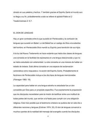 4
obrado en sus palabra y hechos. Y también gracias al Espíritu Santo el mundo aun
no llega a su fin, probablemente a esto se refiere el apóstol Pablo en 2
Tesalonicenses 2: 6,7.
EL DON DE LENGUAS
Hay un gran contraste entre lo que sucedió en Pentecostés y la confusión de
lenguas que sucedió en Babel. Lo del Babel fue un castigo de Dios a la soberbia
del hombre; en Pentecostés Dios mandó su Espíritu para bendición de sus hijos.
A la luz del Nuevo Testamento se hace evidente que había dos clases de lenguas:
una consistía en la facilidad de expresarse en una lengua desconocida y que no
se había estudiado con anterioridad. La otra consistía en una manera de hablar en
estado de éxtasis. Está última consistía en una especie de exclamación
carismática como respuesta a la acción del Espíritu Santo. Probablemente el
fenómeno de Pentecostés incluya a los dos tipos de lenguas mencionadas
(Flanagan 1965: 19).
La capacidad para hablar en una lengua extraña no estudiada fue un don
concedido por Dios para un propósito específico. Fue exactamente la preparación
que los discípulos necesitaban para la misión de testificar entre una multitud de
todas partes del mundo, que venían a la fiesta para cumplir con una obligación
religiosa. Esto hizo posible que el testimonio cristiano se pudiera dar en solo día a
diferentes naciones y lenguas (Erdman 1974: 35). El don de lenguas convenció a
muchos oyentes de la realidad del mensaje del evangelio cuando los discípulos
 