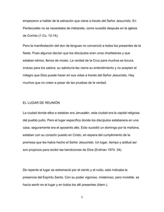 5
empezaron a hablar de la salvación que viene a través del Señor Jesucristo. En
Pentecostés no se necesitaba de intérprete, como sucedió después en la iglesia
de Corinto (1 Co. 12-14).
Pero la manifestación del don de lenguas no convenció a todos los presentes de la
fiesta. Pues algunos decían que los discípulos eran unos charlatanes y que
estaban ebrios, llenos de mosto. La verdad de la Cruz para muchos es locura,
incluso para los sabios; su sabiduría les cierra su entendimiento y no aceptan el
milagro que Dios puede hacer en sus vidas a través del Señor Jesucristo. Hay
muchos que no creen a pesar de las pruebas de la verdad.
EL LUGAR DE REUNIÓN
La ciudad donde ellos e estaban era Jerusalén, esta ciudad era la capital religiosa
del pueblo judío. Pero el lugar específico donde los discípulos estabanera en una
casa, seguramente era el aposento alto. Esto sucedió un domingo por la mañana,
estaban con su corazón puesto en Cristo, en espera del cumplimiento de la
promesa que les había hecho el Señor Jesucristo. Un lugar, tiempo y actitud así
son propicios para recibir las bendiciones de Dios (Erdman 1974: 34).
De repente el lugar se estremeció por el viento y el ruido, esto indicaba la
presencia del Espíritu Santo. Con su poder vigoroso, misterioso, pero invisible, se
hacía sentir en el lugar y en todos los allí presentes (Idem.).
 