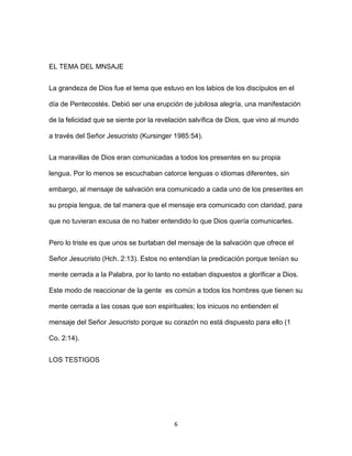 6
EL TEMA DEL MNSAJE
La grandeza de Dios fue el tema que estuvo en los labios de los discípulos en el
día de Pentecostés. Debió ser una erupción de jubilosa alegría, una manifestación
de la felicidad que se siente por la revelación salvífica de Dios, que vino al mundo
a través del Señor Jesucristo (Kursinger 1985:54).
La maravillas de Dios eran comunicadas a todos los presentes en su propia
lengua. Por lo menos se escuchaban catorce lenguas o idiomas diferentes, sin
embargo, al mensaje de salvación era comunicado a cada uno de los presentes en
su propia lengua, de tal manera que el mensaje era comunicado con claridad, para
que no tuvieran excusa de no haber entendido lo que Dios quería comunicarles.
Pero lo triste es que unos se burlaban del mensaje de la salvación que ofrece el
Señor Jesucristo (Hch. 2:13). Estos no entendían la predicación porque tenían su
mente cerrada a la Palabra, por lo tanto no estaban dispuestos a glorificar a Dios.
Este modo de reaccionar de la gente es común a todos los hombres que tienen su
mente cerrada a las cosas que son espirituales; los inicuos no entienden el
mensaje del Señor Jesucristo porque su corazón no está dispuesto para ello (1
Co. 2:14).
LOS TESTIGOS
 
