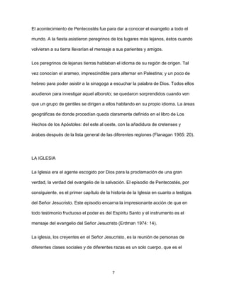 7
El acontecimiento de Pentecostés fue para dar a conocer el evangelio a todo el
mundo. A la fiesta asistieron peregrinos de los lugares más lejanos, éstos cuando
volvieran a su tierra llevarían el mensaje a sus parientes y amigos.
Los peregrinos de lejanas tierras hablaban el idioma de su región de origen. Tal
vez conocían el arameo, imprescindible para alternar en Palestina; y un poco de
hebreo para poder asistir a la sinagoga a escuchar la palabra de Dios. Todos ellos
acudieron para investigar aquel alboroto; se quedaron sorprendidos cuando ven
que un grupo de gentiles se dirigen a ellos hablando en su propio idioma. La áreas
geográficas de donde procedían queda claramente definido en el libro de Los
Hechos de los Apóstoles: del este al oeste, con la añadidura de cretenses y
árabes después de la lista general de las diferentes regiones (Flanagan 1965: 20).
LA IGLESIA
La Iglesia era el agente escogido por Dios para la proclamación de una gran
verdad, la verdad del evangelio de la salvación. El episodio de Pentecostés, por
consiguiente, es el primer capítulo de la historia de la Iglesia en cuanto a testigos
del Señor Jesucristo. Este episodio encarna la impresionante acción de que en
todo testimonio fructuoso el poder es del Espíritu Santo y el instrumento es el
mensaje del evangelio del Señor Jesucristo (Erdman 1974: 14).
La iglesia, los creyentes en el Señor Jesucristo, es la reunión de personas de
diferentes clases sociales y de diferentes razas es un solo cuerpo, que es el
 