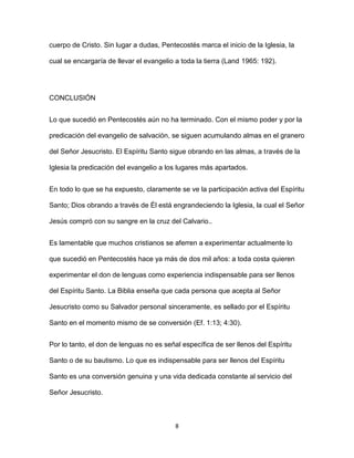 8
cuerpo de Cristo. Sin lugar a dudas, Pentecostés marca el inicio de la Iglesia, la
cual se encargaría de llevar el evangelio a toda la tierra (Land 1965: 192).
CONCLUSIÓN
Lo que sucedió en Pentecostés aún no ha terminado. Con el mismo poder y por la
predicación del evangelio de salvación, se siguen acumulando almas en el granero
del Señor Jesucristo. El Espíritu Santo sigue obrando en las almas, a través de la
Iglesia la predicación del evangelio a los lugares más apartados.
En todo lo que se ha expuesto, claramente se ve la participación activa del Espíritu
Santo; Dios obrando a través de Él está engrandeciendo la Iglesia, la cual el Señor
Jesús compró con su sangre en la cruz del Calvario..
Es lamentable que muchos cristianos se aferren a experimentar actualmente lo
que sucedió en Pentecostés hace ya más de dos mil años: a toda costa quieren
experimentar el don de lenguas como experiencia indispensable para ser llenos
del Espíritu Santo. La Biblia enseña que cada persona que acepta al Señor
Jesucristo como su Salvador personal sinceramente, es sellado por el Espíritu
Santo en el momento mismo de se conversión (Ef. 1:13; 4:30).
Por lo tanto, el don de lenguas no es señal específica de ser llenos del Espíritu
Santo o de su bautismo. Lo que es indispensable para ser llenos del Espíritu
Santo es una conversión genuina y una vida dedicada constante al servicio del
Señor Jesucristo.
 