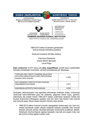 KRIMINOLOGIAREN EUSKAL INSTITUTUA
INSTITUTO VASCO DE CRIMINOLOGÍA
1960-2013 aldian Euskadin gertatutako
tortura-kasuak ikertzeko proiektua
Exekuzio-txostena (2016ko ekaina)
Francisco Etxeberria
Carlos Martín Beristain
Laura Pego
Datu orokorren (3.577 kasu) eta datu espezifikoen (2.000 kasu) azterketatik
lortutako emaitzetan oinarrituta, zenbait kontsiderazio jar ditzakegu.
TORTURA EDO TRATU TXARRAK SALATZEN
DITUZTEN IDENTIFIKATUTAKO PERTSONAK.
(karpeta irekia dutenak)
4.009
DATU-BASEAN TXERTATUTAKO KASUAK
OINARRIZKO DATUEKIN 3.577
SAKONEAN AZTERTUTAKO KASUAK 2.000
Sortutako informazioaren eta egindako lehenengo analisien bidez, ondorengo
ondorioak behin-behineko gisa har daitezke; gogoratu behar dugu, gainera,
informazio eta analisi horiek 1960-2013 aldiko unibertsoa aipatzen dutela eta
Euskal Autonomia Erkidegoan jaiotako edo bizi diren edo bertan tratu txarrak
edo torturak jasan dituen beste edozein hartzen dela aintzat:
• 1960-2013 aldian torturari buruzko etengabeko kezka egon da; izan ere,
milaka herritarrek salatu dituzte publikoki eta/edo judizialki tratu txarrak
eta/edo torturak pairatu dituztela poliziako funtzionario publikoen aldetik.
Atxilotuak inkomunikatuta egotea bezalako neurriek era argian tratu txar
eta tortura horiek egitea sustatu dute.
 