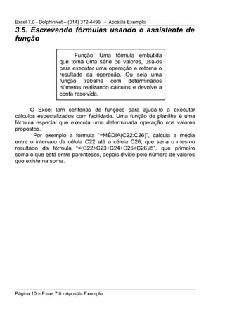 Excel 7.0 - DolphinNet – (014) 372-4496 - Apostila Exemplo
3.5. Escrevendo fórmulas usando o assistente de
função

                          Função: Uma fórmula embutida
                    que toma uma série de valores, usa-os
                    para executar uma operação e retorna o
                    resultado da operação. Ou seja uma
                    função trabalha com determinados
                    números realizando cálculos e devolve a
                    conta resolvida.

      O Excel tem centenas de funções para ajudá-lo a executar
cálculos especializados com facilidade. Uma função de planilha é uma
fórmula especial que executa uma determinada operação nos valores
propostos.
        Por exemplo a formula “=MÉDIA(C22:C26)”, calcula a média
entre o intervalo da célula C22 até a célula C26, que seria o mesmo
resultado da fórmula “=(C22+C23+C24+C25+C26)/5”, que primeiro
soma o que está entre parenteses, depois divide pelo número de valores
que existe na soma.




Página 10 – Excel 7.0 - Apostila Exemplo
 
