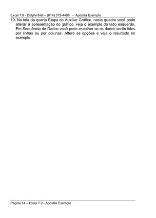 Excel 7.0 - DolphinNet – (014) 372-4496 - Apostila Exemplo
10. Na tela da quarta Etapa do Auxiliar Gráfico, neste quadro você pode
   alterar a apresentação do gráfico, veja o exemplo do lado esquerdo.
   Em Sequência de Dados você pode escolher se os dados serão lidos
   por linhas ou por colunas. Altere as opçòes e veja o resultado no
   exemplo.




Página 14 – Excel 7.0 - Apostila Exemplo
 