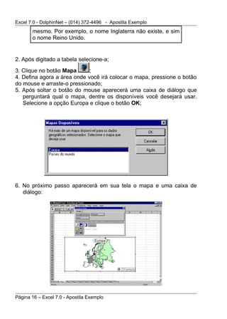 Excel 7.0 - DolphinNet – (014) 372-4496 - Apostila Exemplo
       mesmo. Por exemplo, o nome Inglaterra não existe, e sim
       o nome Reino Unido.


2. Após digitado a tabela selecione-a;

3. Clique no botão Mapa      ;
4. Defina agora a área onde você irá colocar o mapa, pressione o botão
do mouse e arraste-o pressionado;
5. Após soltar o botão do mouse aparecerá uma caixa de diálogo que
   perguntará qual o mapa, dentre os disponíveis você desejará usar.
   Selecione a opção Europa e clique o botão OK;




6. No próximo passo aparecerá em sua tela o mapa e uma caixa de
   diálogo:




Página 16 – Excel 7.0 - Apostila Exemplo
 