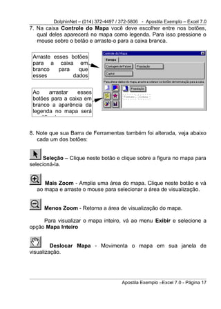DolphinNet – (014) 372-4497 / 372-5806 - Apostila Exemplo – Excel 7.0
7. Na caixa Controle do Mapa você deve escolher entre nos botões,
   qual deles aparecerá no mapa como legenda. Para isso pressione o
   mouse sobre o botão e arraste-o para a caixa branca.

 Arraste esses botões
 para a caixa em
 branco    para   que
 esses          dados


 Ao     arrastar  esses
 botões para a caixa em
 branco a aparência da
 legenda no mapa será
 modificada.

8. Note que sua Barra de Ferramentas também foi alterada, veja abaixo
   cada um dos botões:


     Seleção – Clique neste botão e clique sobre a figura no mapa para
selecioná-la.


     Mais Zoom - Amplia uma área do mapa. Clique neste botão e vá
  ao mapa e arraste o mouse para selecionar a área de visualização.


     Menos Zoom - Retorna a área de visualização do mapa.

     Para visualizar o mapa inteiro, vá ao menu Exibir e selecione a
opção Mapa Inteiro


         Deslocar Mapa - Movimenta o mapa em sua janela de
visualização.




                                       Apostila Exemplo –Excel 7.0 - Página 17
 