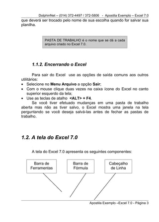 DolphinNet – (014) 372-4497 / 372-5806 - Apostila Exemplo – Excel 7.0
que deverá ser trocado pelo nome de sua escolha quando for salvar sua
planilha.


            PASTA DE TRABALHO é o nome que se dá a cada
            arquivo criado no Excel 7.0.




     1.1.2. Encerrando o Excel

        Para sair do Excel use as opções de saída comuns aos outros
utilitários:
• Selecione no Menu Arquivo a opção Sair;
• Com o mouse clique duas vezes na caixa ícone do Excel no canto
    superior esquerdo da tela;
• Use as teclas de atalho <ALT> + F4.
        Se você tiver efetuado mudanças em uma pasta de trabalho
aberta mas não as tiver salvo, o Excel mostra uma janela na tela
perguntando se você deseja salvá-las antes de fechar as pastas de
trabalho.




1.2. A tela do Excel 7.0

     A tela do Excel 7.0 apresenta os seguintes componentes:


       Barra de               Barra de               Cabeçalho
     Ferramentas              Fórmula                 de Linha




                                         Apostila Exemplo –Excel 7.0 - Página 3
 